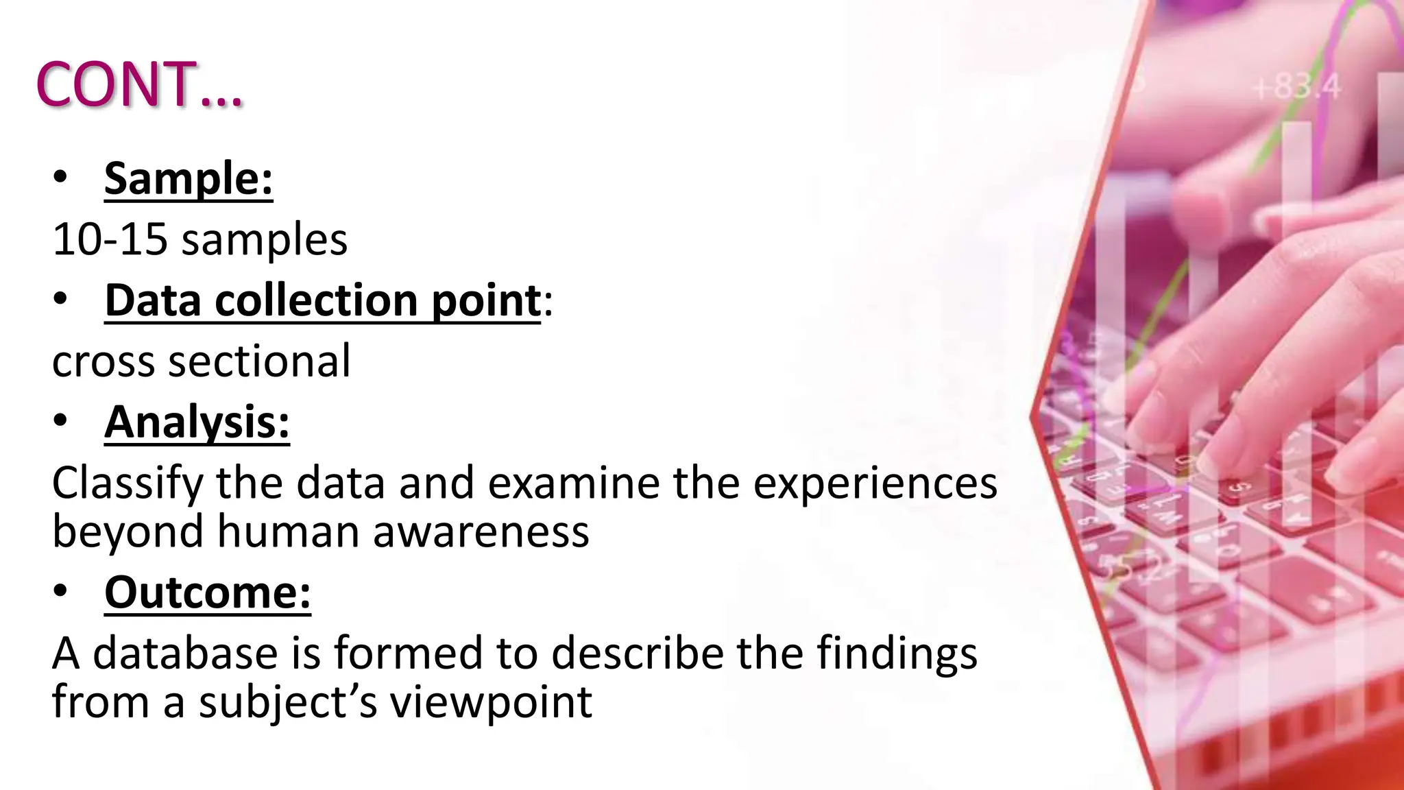 CONT…
• Sample:
10-15 samples
• Data collection point:
cross sectional
• Analysis:
Classify the data and examine the experiences
beyond human awareness
• Outcome:
A database is formed to describe the findings
from a subject’s viewpoint
 