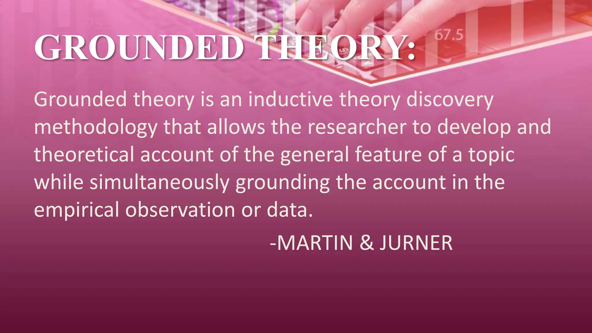 GROUNDED THEORY:
Grounded theory is an inductive theory discovery
methodology that allows the researcher to develop and
theoretical account of the general feature of a topic
while simultaneously grounding the account in the
empirical observation or data.
-MARTIN & JURNER
 