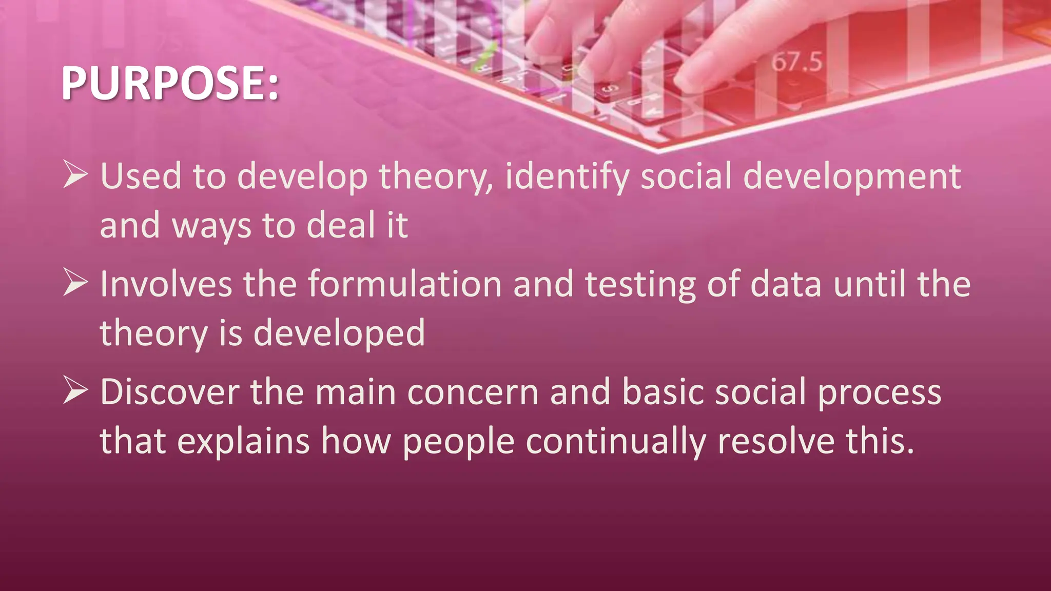 PURPOSE:
 Used to develop theory, identify social development
and ways to deal it
 Involves the formulation and testing of data until the
theory is developed
 Discover the main concern and basic social process
that explains how people continually resolve this.
 