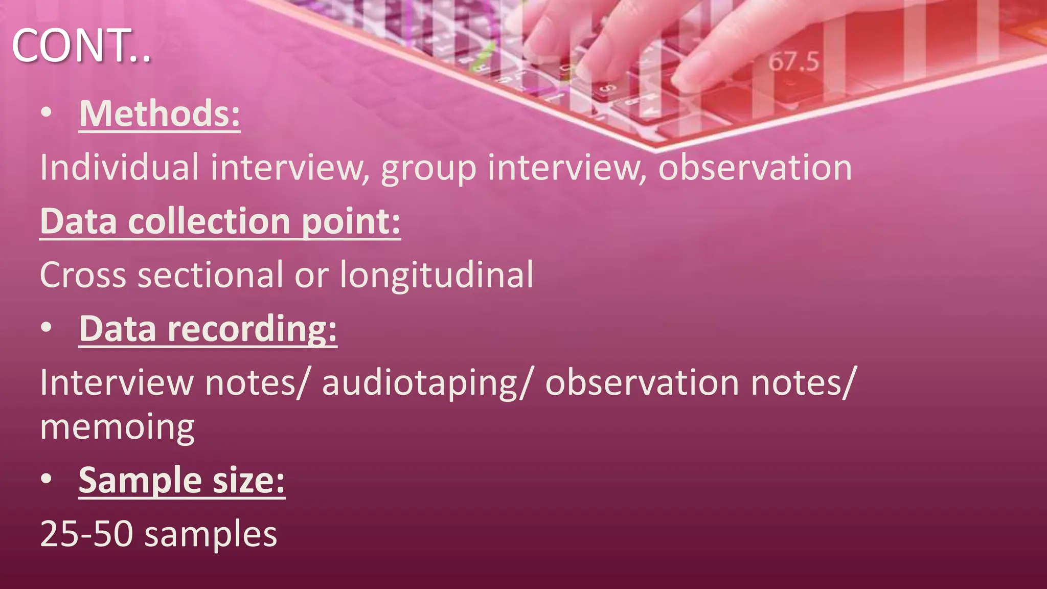 CONT..
• Methods:
Individual interview, group interview, observation
Data collection point:
Cross sectional or longitudinal
• Data recording:
Interview notes/ audiotaping/ observation notes/
memoing
• Sample size:
25-50 samples
 