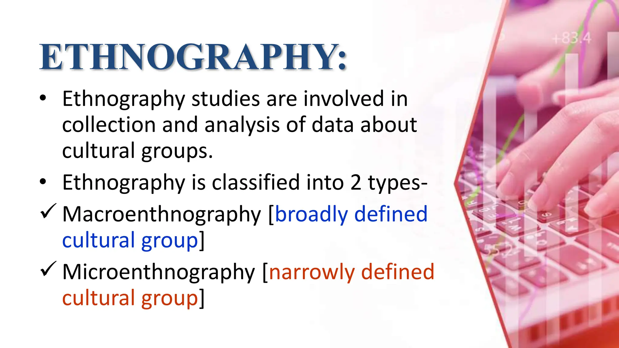 ETHNOGRAPHY:
• Ethnography studies are involved in
collection and analysis of data about
cultural groups.
• Ethnography is classified into 2 types-
 Macroenthnography [broadly defined
cultural group]
 Microenthnography [narrowly defined
cultural group]
 
