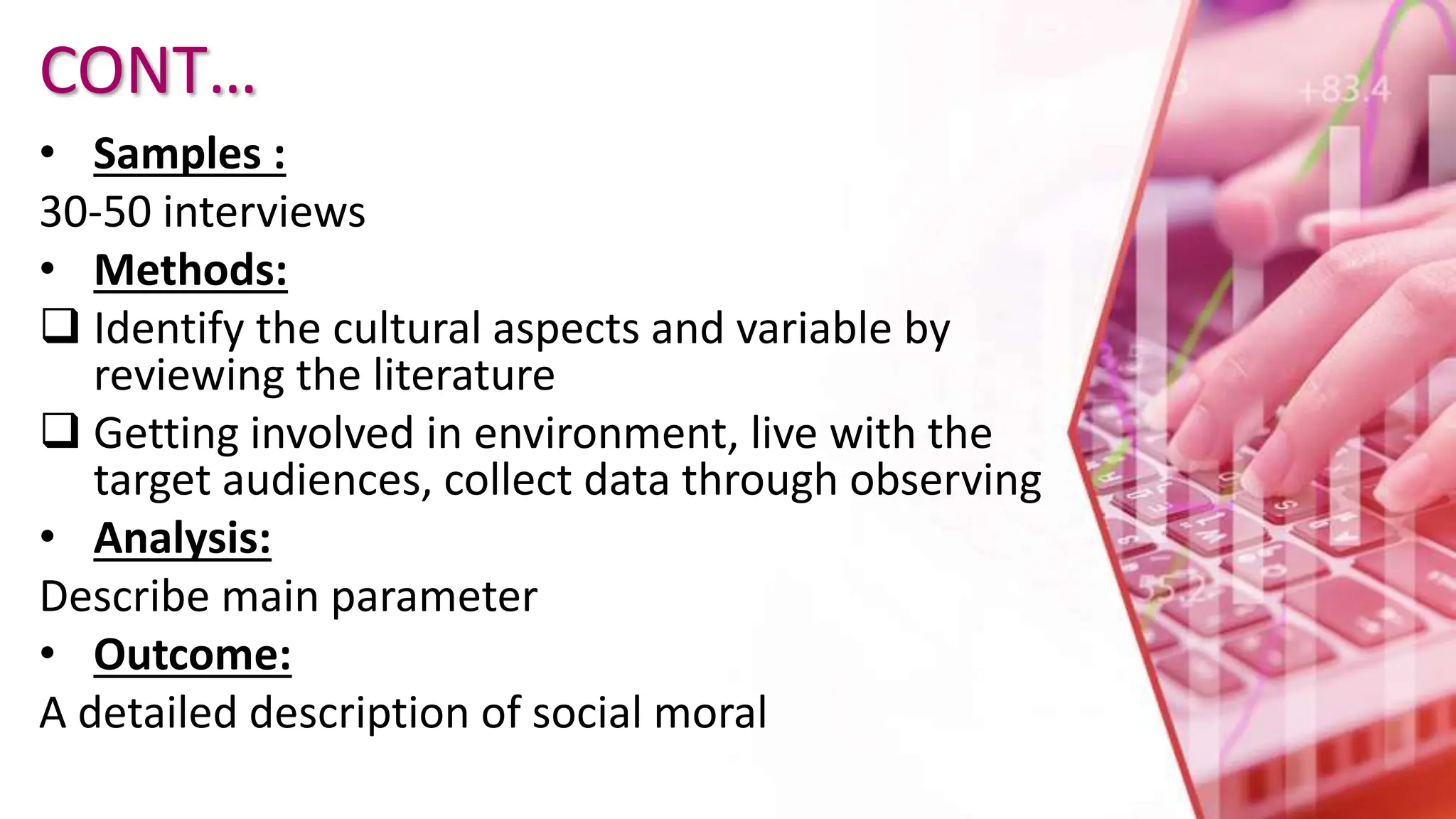 CONT…
• Samples :
30-50 interviews
• Methods:
 Identify the cultural aspects and variable by
reviewing the literature
 Getting involved in environment, live with the
target audiences, collect data through observing
• Analysis:
Describe main parameter
• Outcome:
A detailed description of social moral
 