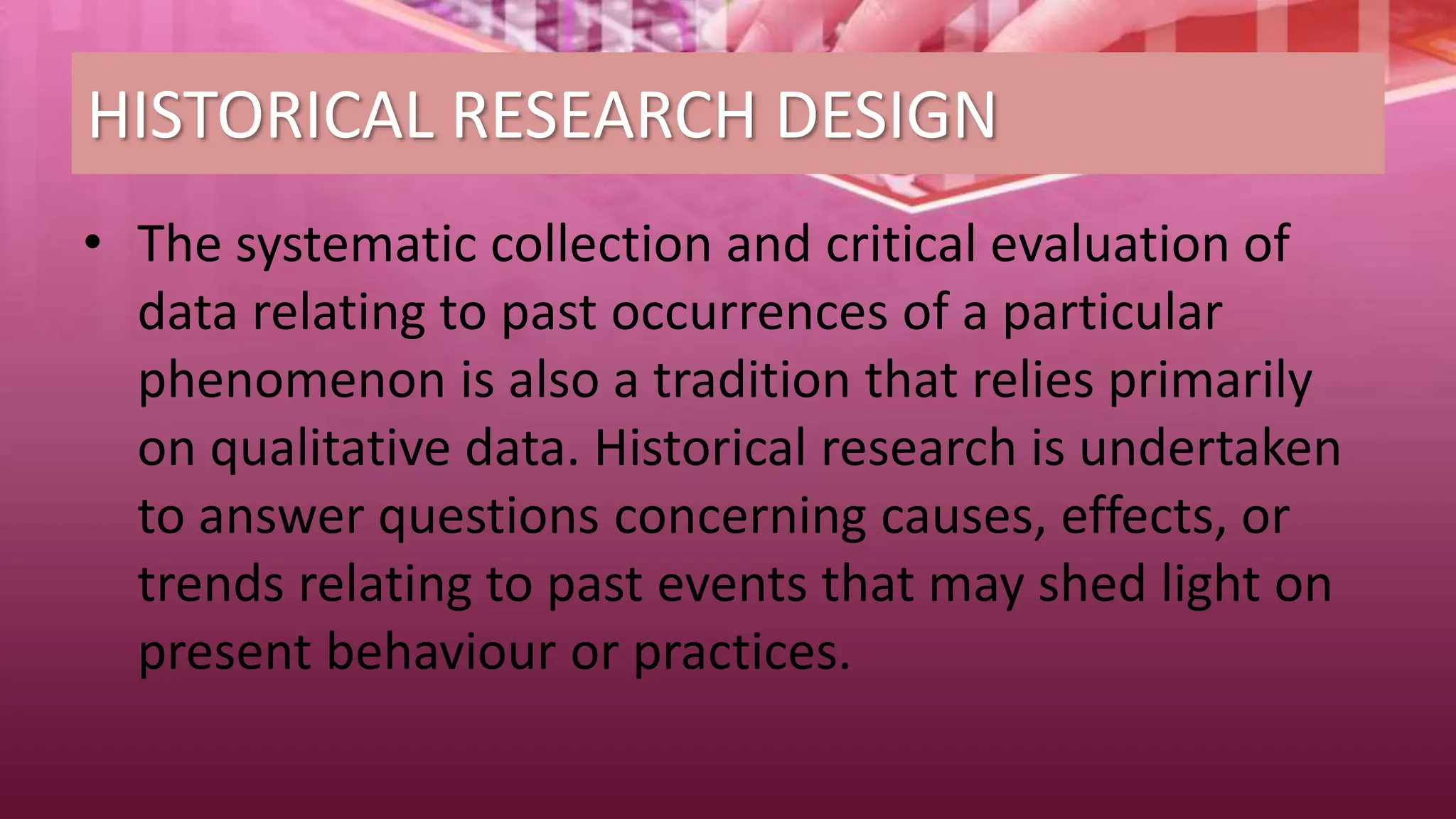 HISTORICAL RESEARCH DESIGN
• The systematic collection and critical evaluation of
data relating to past occurrences of a particular
phenomenon is also a tradition that relies primarily
on qualitative data. Historical research is undertaken
to answer questions concerning causes, effects, or
trends relating to past events that may shed light on
present behaviour or practices.
 