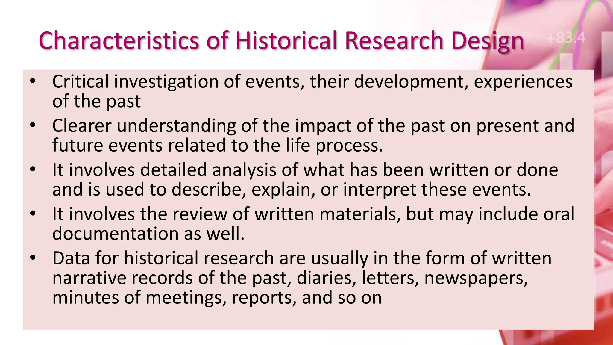 Characteristics of Historical Research Design
• Critical investigation of events, their development, experiences
of the past
• Clearer understanding of the impact of the past on present and
future events related to the life process.
• It involves detailed analysis of what has been written or done
and is used to describe, explain, or interpret these events.
• It involves the review of written materials, but may include oral
documentation as well.
• Data for historical research are usually in the form of written
narrative records of the past, diaries, letters, newspapers,
minutes of meetings, reports, and so on
 