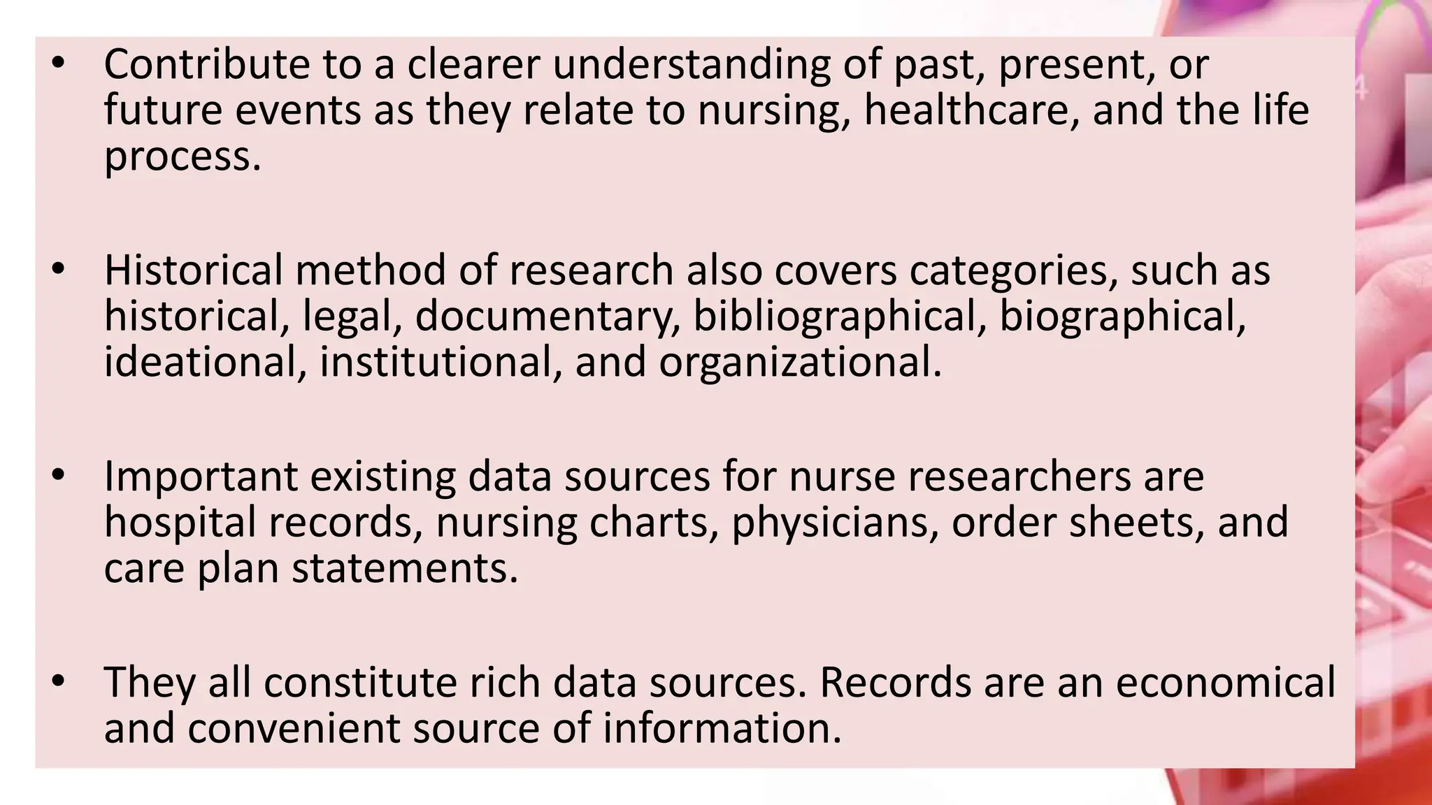 • Contribute to a clearer understanding of past, present, or
future events as they relate to nursing, healthcare, and the life
process.
• Historical method of research also covers categories, such as
historical, legal, documentary, bibliographical, biographical,
ideational, institutional, and organizational.
• Important existing data sources for nurse researchers are
hospital records, nursing charts, physicians, order sheets, and
care plan statements.
• They all constitute rich data sources. Records are an economical
and convenient source of information.
 