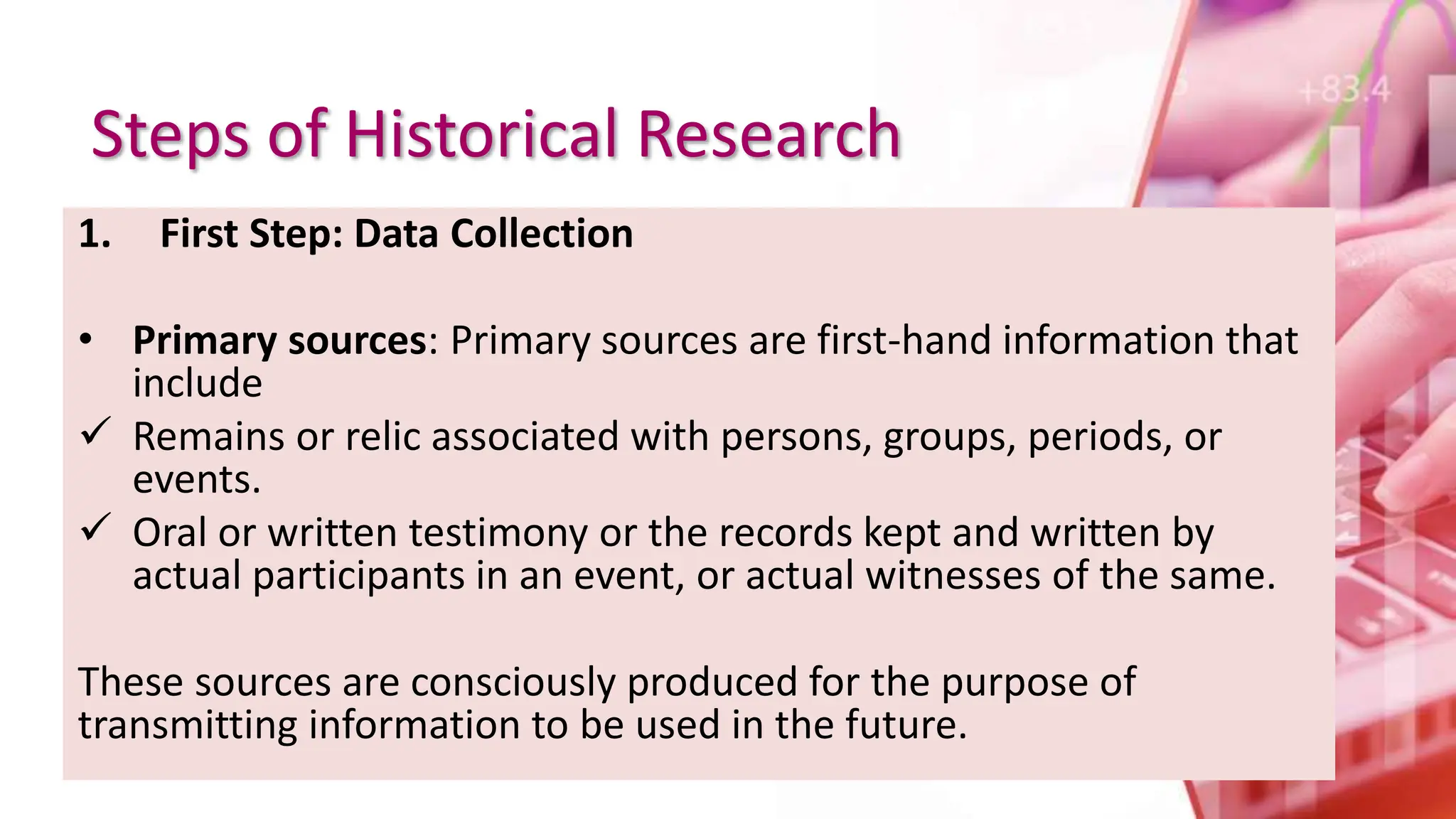 Steps of Historical Research
1. First Step: Data Collection
• Primary sources: Primary sources are first-hand information that
include
 Remains or relic associated with persons, groups, periods, or
events.
 Oral or written testimony or the records kept and written by
actual participants in an event, or actual witnesses of the same.
These sources are consciously produced for the purpose of
transmitting information to be used in the future.
 