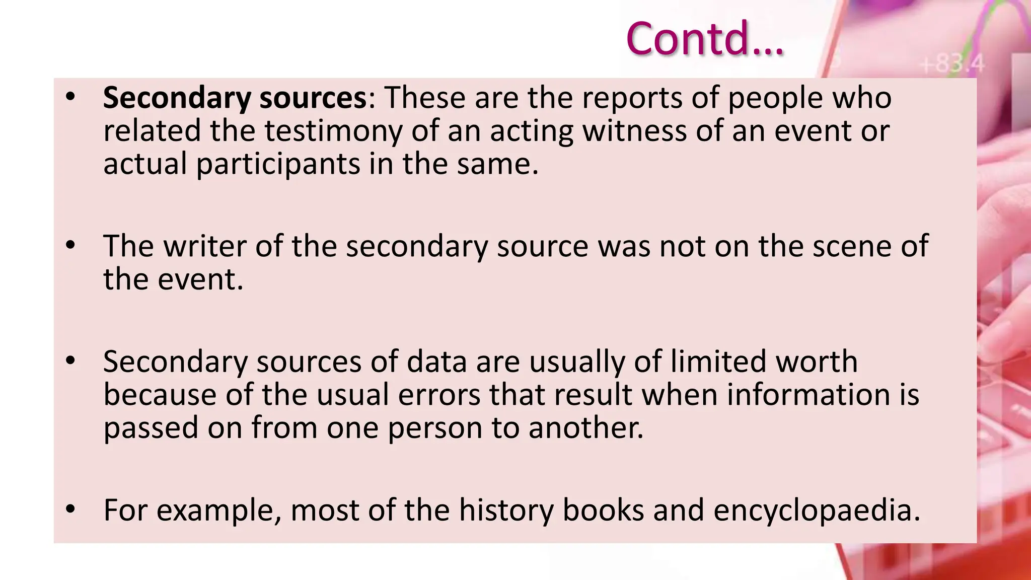 • Secondary sources: These are the reports of people who
related the testimony of an acting witness of an event or
actual participants in the same.
• The writer of the secondary source was not on the scene of
the event.
• Secondary sources of data are usually of limited worth
because of the usual errors that result when information is
passed on from one person to another.
• For example, most of the history books and encyclopaedia.
Contd…
 