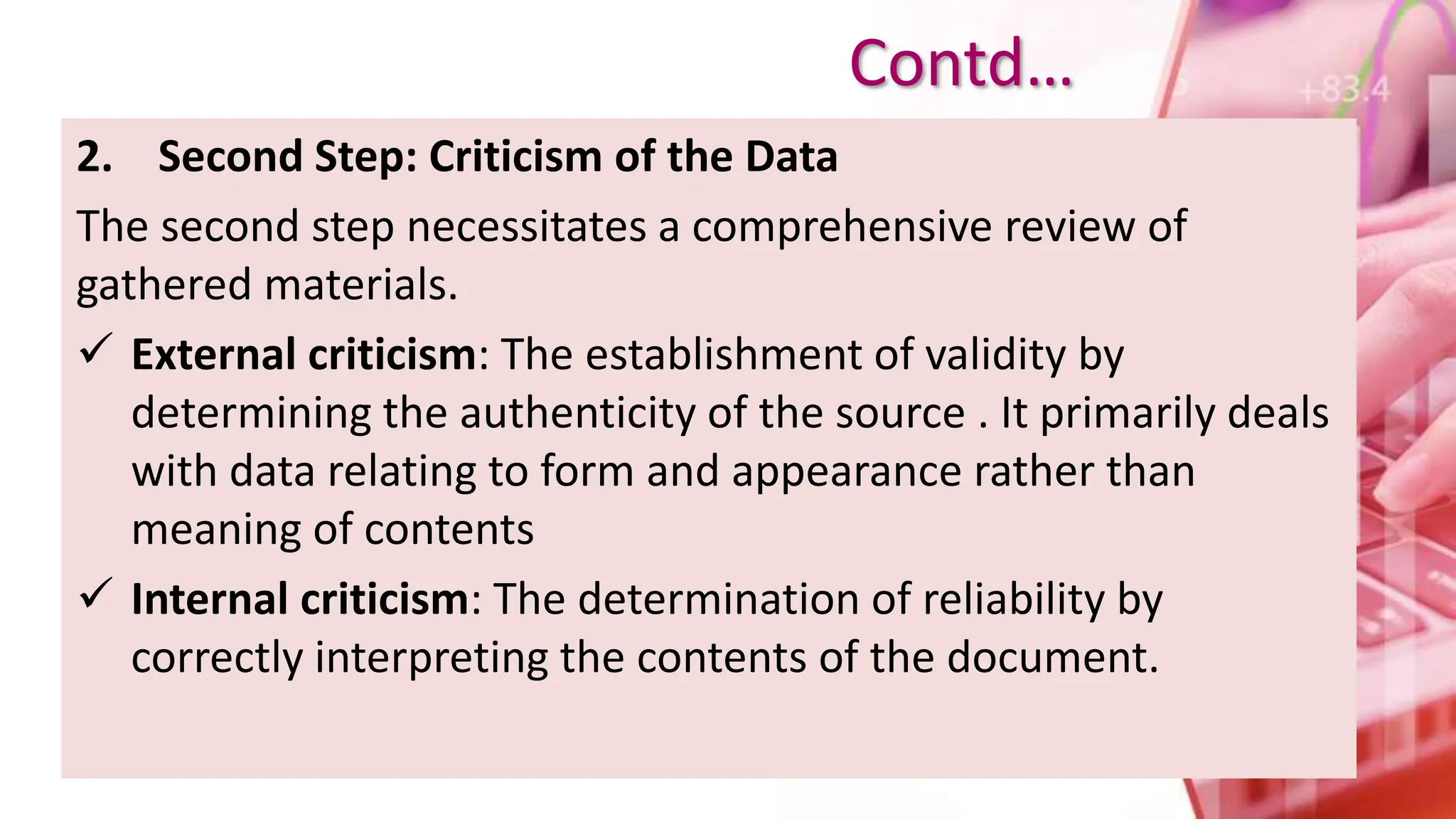 2. Second Step: Criticism of the Data
The second step necessitates a comprehensive review of
gathered materials.
 External criticism: The establishment of validity by
determining the authenticity of the source . It primarily deals
with data relating to form and appearance rather than
meaning of contents
 Internal criticism: The determination of reliability by
correctly interpreting the contents of the document.
Contd…
 