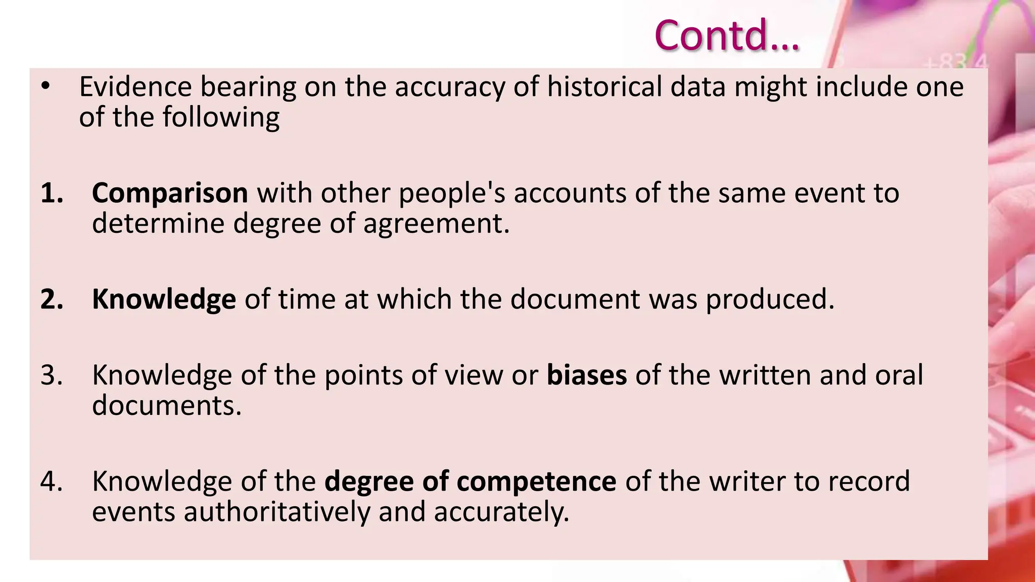 • Evidence bearing on the accuracy of historical data might include one
of the following
1. Comparison with other people's accounts of the same event to
determine degree of agreement.
2. Knowledge of time at which the document was produced.
3. Knowledge of the points of view or biases of the written and oral
documents.
4. Knowledge of the degree of competence of the writer to record
events authoritatively and accurately.
Contd…
 
