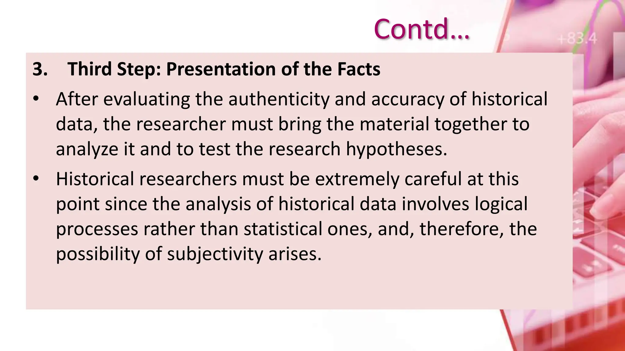 3. Third Step: Presentation of the Facts
• After evaluating the authenticity and accuracy of historical
data, the researcher must bring the material together to
analyze it and to test the research hypotheses.
• Historical researchers must be extremely careful at this
point since the analysis of historical data involves logical
processes rather than statistical ones, and, therefore, the
possibility of subjectivity arises.
Contd…
 