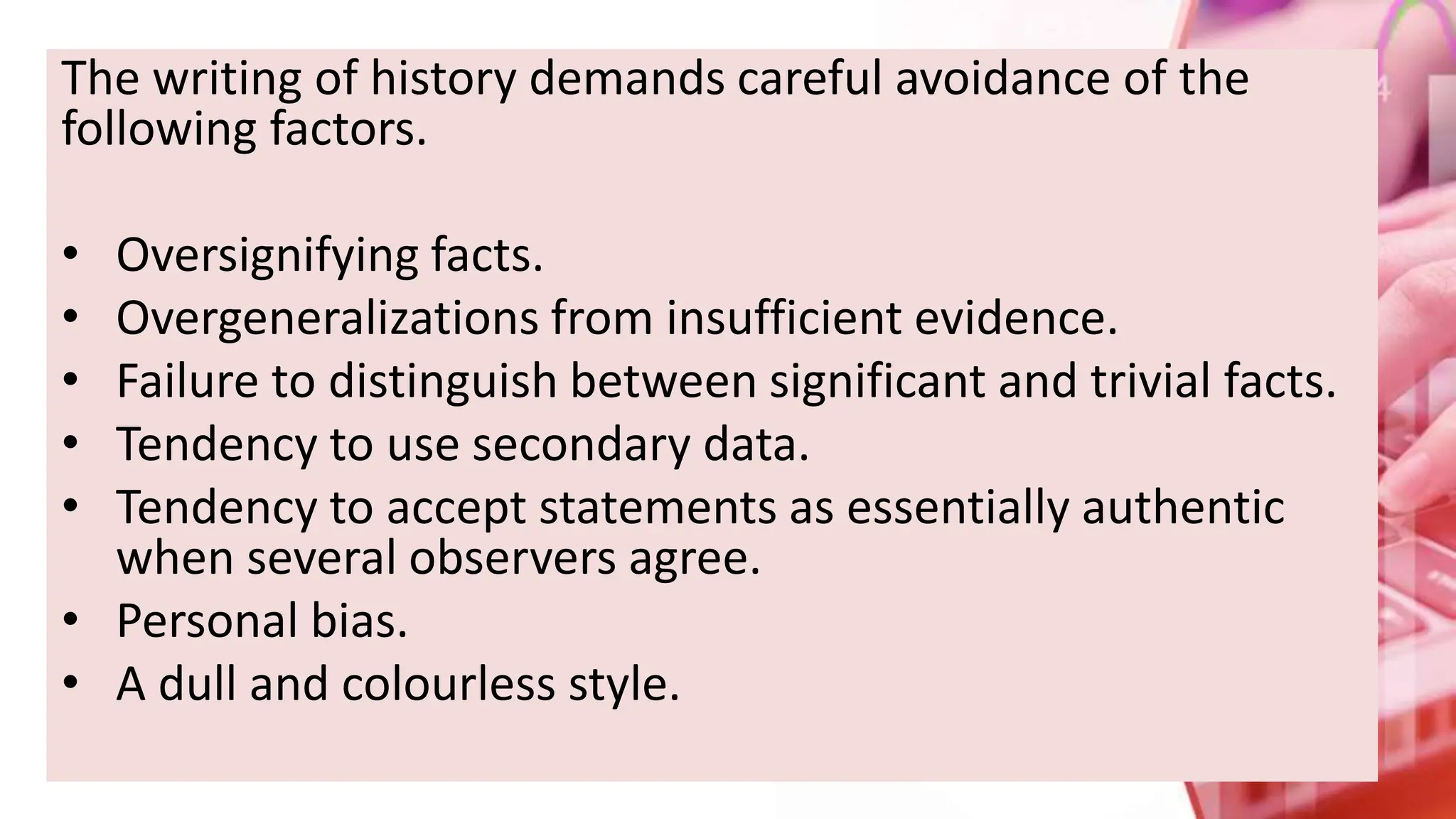 The writing of history demands careful avoidance of the
following factors.
• Oversignifying facts.
• Overgeneralizations from insufficient evidence.
• Failure to distinguish between significant and trivial facts.
• Tendency to use secondary data.
• Tendency to accept statements as essentially authentic
when several observers agree.
• Personal bias.
• A dull and colourless style.
 