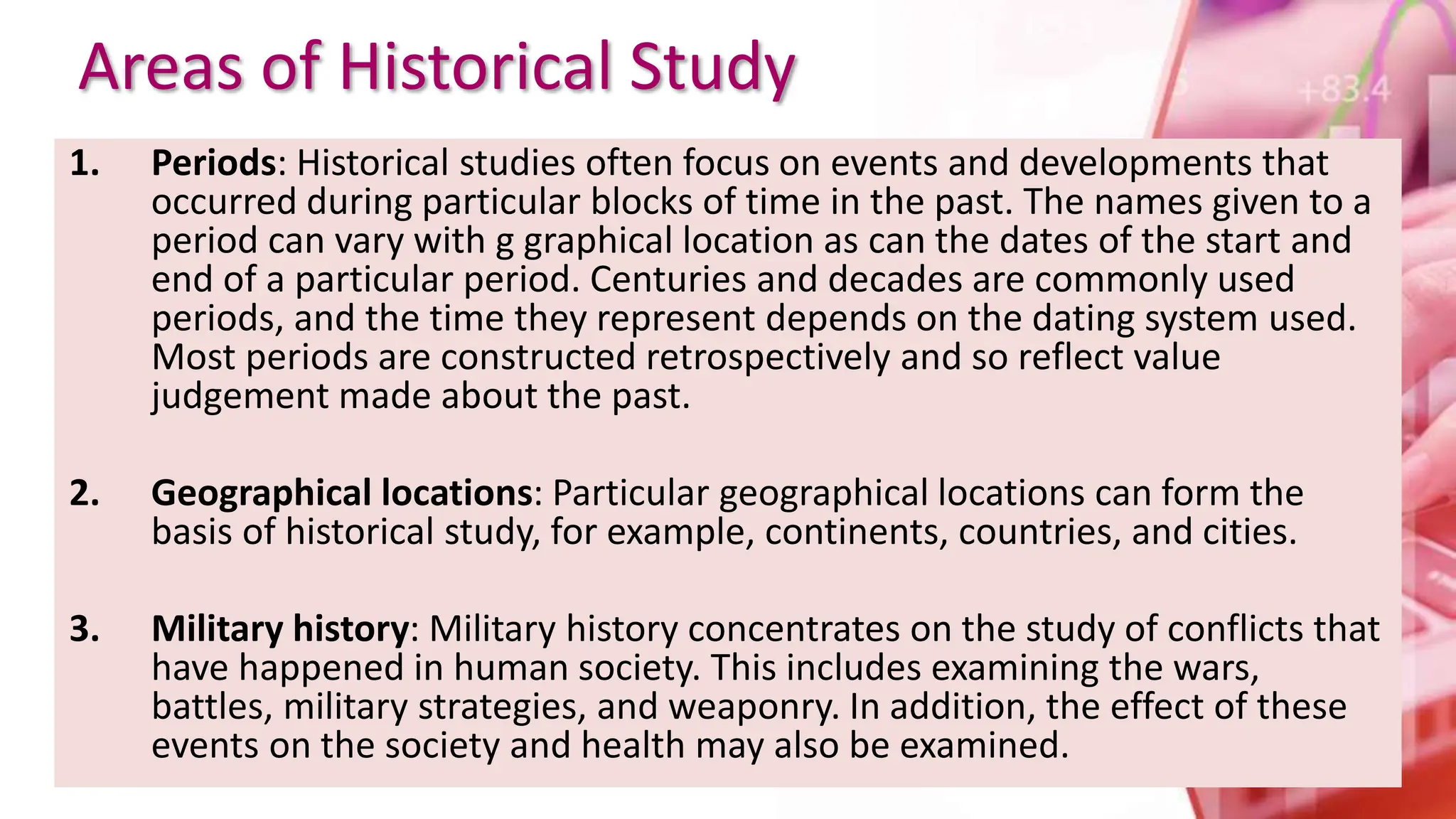 Areas of Historical Study
1. Periods: Historical studies often focus on events and developments that
occurred during particular blocks of time in the past. The names given to a
period can vary with g graphical location as can the dates of the start and
end of a particular period. Centuries and decades are commonly used
periods, and the time they represent depends on the dating system used.
Most periods are constructed retrospectively and so reflect value
judgement made about the past.
2. Geographical locations: Particular geographical locations can form the
basis of historical study, for example, continents, countries, and cities.
3. Military history: Military history concentrates on the study of conflicts that
have happened in human society. This includes examining the wars,
battles, military strategies, and weaponry. In addition, the effect of these
events on the society and health may also be examined.
 
