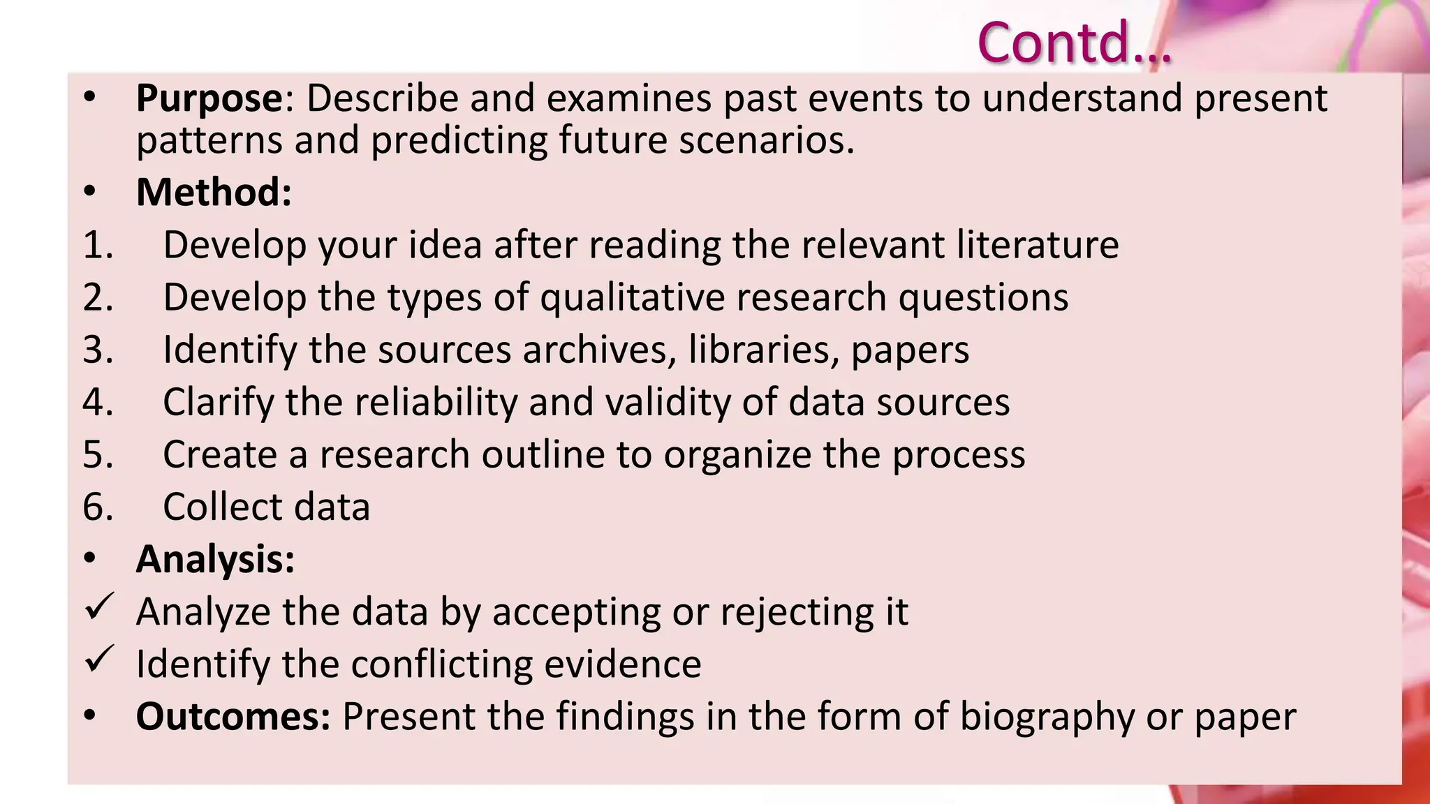 • Purpose: Describe and examines past events to understand present
patterns and predicting future scenarios.
• Method:
1. Develop your idea after reading the relevant literature
2. Develop the types of qualitative research questions
3. Identify the sources archives, libraries, papers
4. Clarify the reliability and validity of data sources
5. Create a research outline to organize the process
6. Collect data
• Analysis:
 Analyze the data by accepting or rejecting it
 Identify the conflicting evidence
• Outcomes: Present the findings in the form of biography or paper
Contd…
 