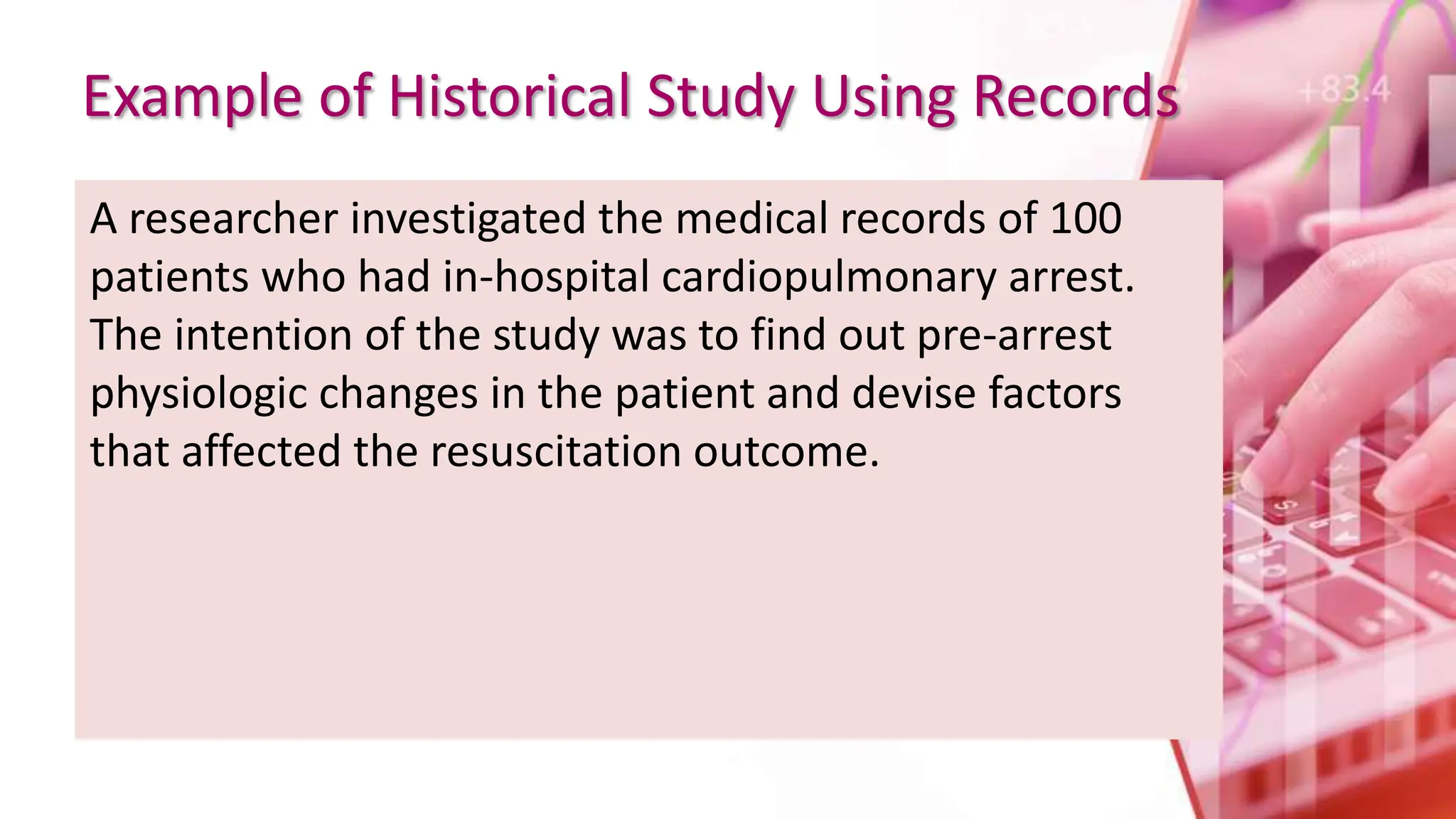 Example of Historical Study Using Records
A researcher investigated the medical records of 100
patients who had in-hospital cardiopulmonary arrest.
The intention of the study was to find out pre-arrest
physiologic changes in the patient and devise factors
that affected the resuscitation outcome.
 