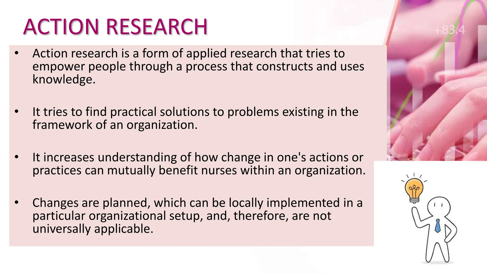 ACTION RESEARCH
• Action research is a form of applied research that tries to
empower people through a process that constructs and uses
knowledge.
• It tries to find practical solutions to problems existing in the
framework of an organization.
• It increases understanding of how change in one's actions or
practices can mutually benefit nurses within an organization.
• Changes are planned, which can be locally implemented in a
particular organizational setup, and, therefore, are not
universally applicable.
 
