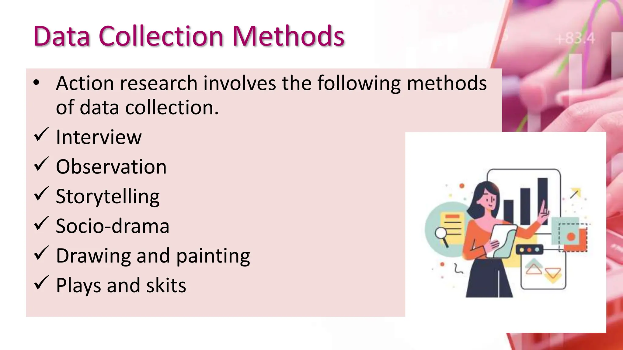 Data Collection Methods
• Action research involves the following methods
of data collection.
 Interview
 Observation
 Storytelling
 Socio-drama
 Drawing and painting
 Plays and skits
 