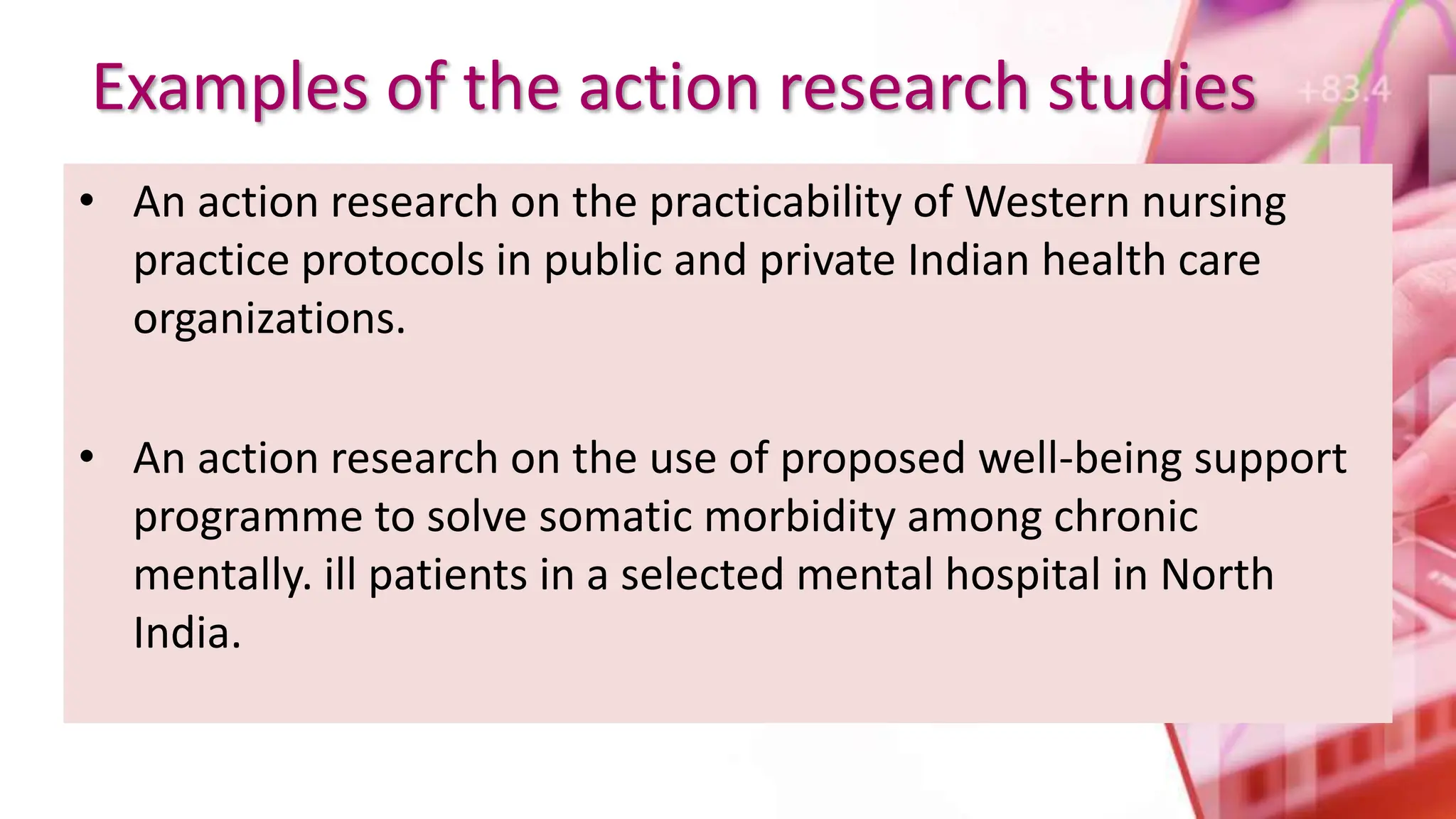 Examples of the action research studies
• An action research on the practicability of Western nursing
practice protocols in public and private Indian health care
organizations.
• An action research on the use of proposed well-being support
programme to solve somatic morbidity among chronic
mentally. ill patients in a selected mental hospital in North
India.
 
