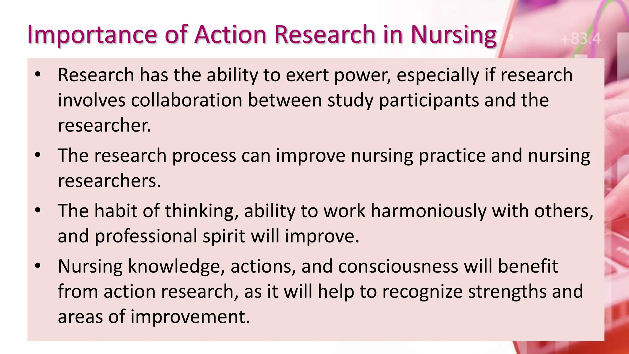 Importance of Action Research in Nursing
• Research has the ability to exert power, especially if research
involves collaboration between study participants and the
researcher.
• The research process can improve nursing practice and nursing
researchers.
• The habit of thinking, ability to work harmoniously with others,
and professional spirit will improve.
• Nursing knowledge, actions, and consciousness will benefit
from action research, as it will help to recognize strengths and
areas of improvement.
 