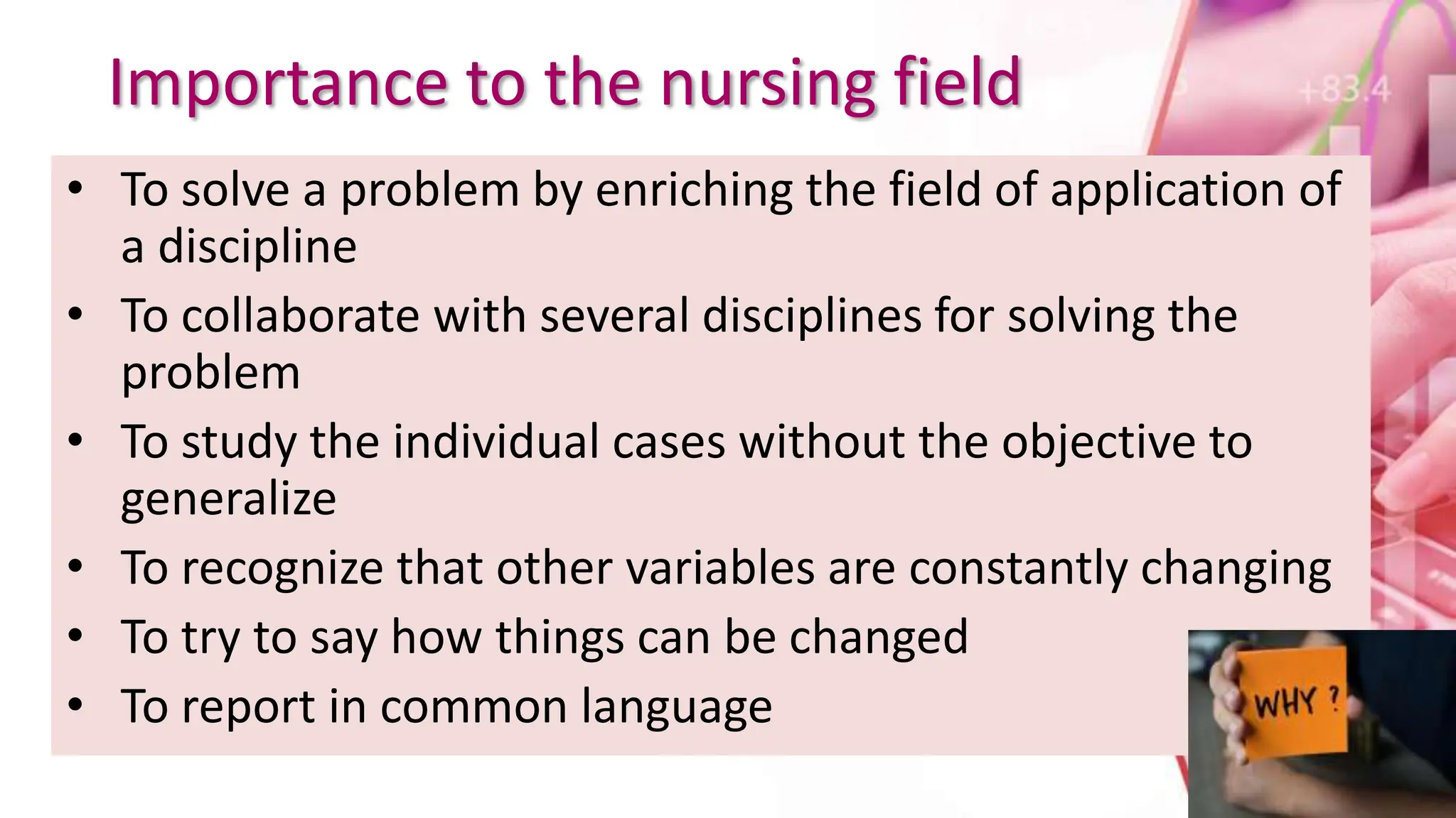 Importance to the nursing field
• To solve a problem by enriching the field of application of
a discipline
• To collaborate with several disciplines for solving the
problem
• To study the individual cases without the objective to
generalize
• To recognize that other variables are constantly changing
• To try to say how things can be changed
• To report in common language
 