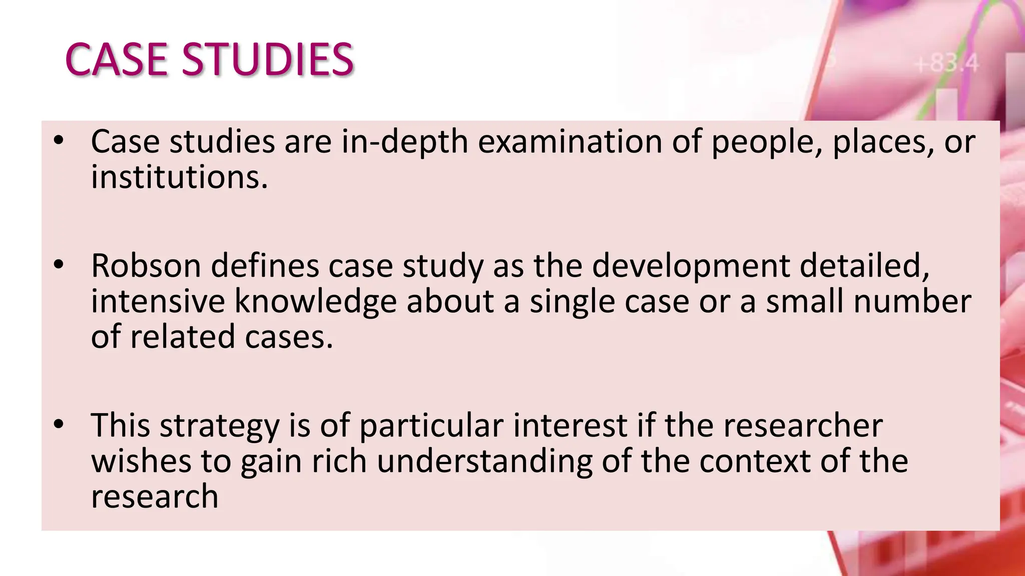 CASE STUDIES
• Case studies are in-depth examination of people, places, or
institutions.
• Robson defines case study as the development detailed,
intensive knowledge about a single case or a small number
of related cases.
• This strategy is of particular interest if the researcher
wishes to gain rich understanding of the context of the
research
 