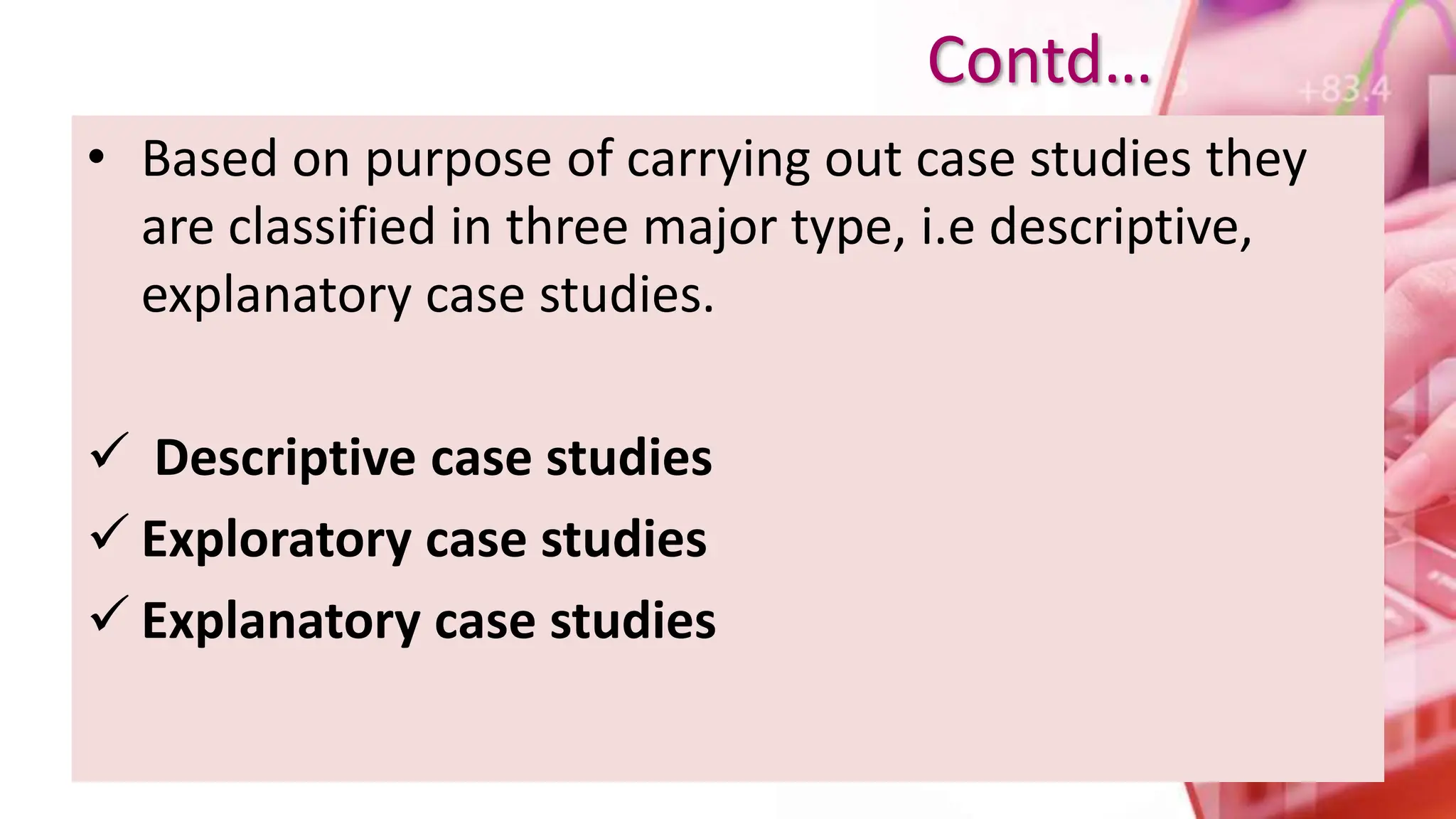 • Based on purpose of carrying out case studies they
are classified in three major type, i.e descriptive,
explanatory case studies.
 Descriptive case studies
 Exploratory case studies
 Explanatory case studies
Contd…
 