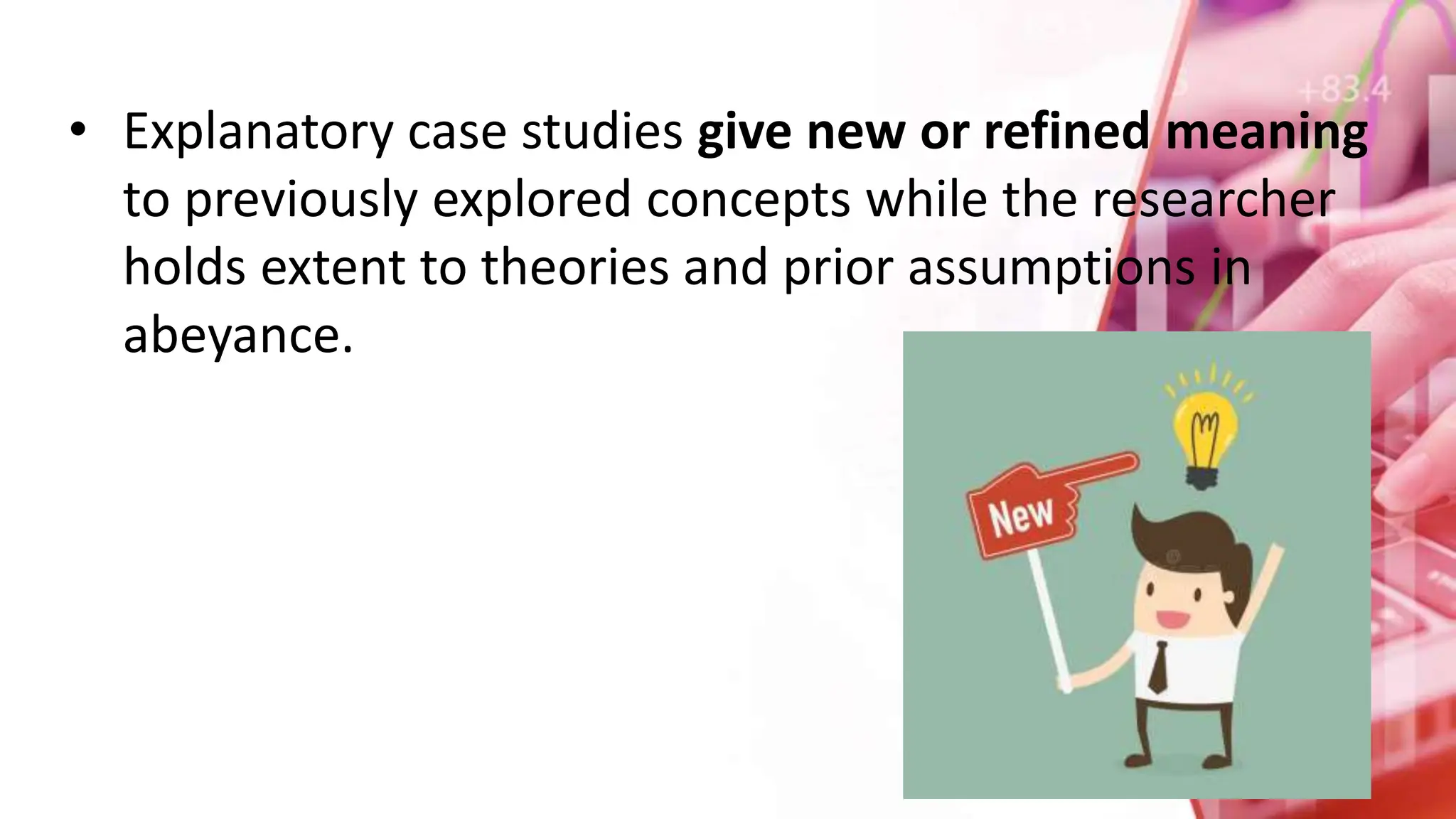 • Explanatory case studies give new or refined meaning
to previously explored concepts while the researcher
holds extent to theories and prior assumptions in
abeyance.
 