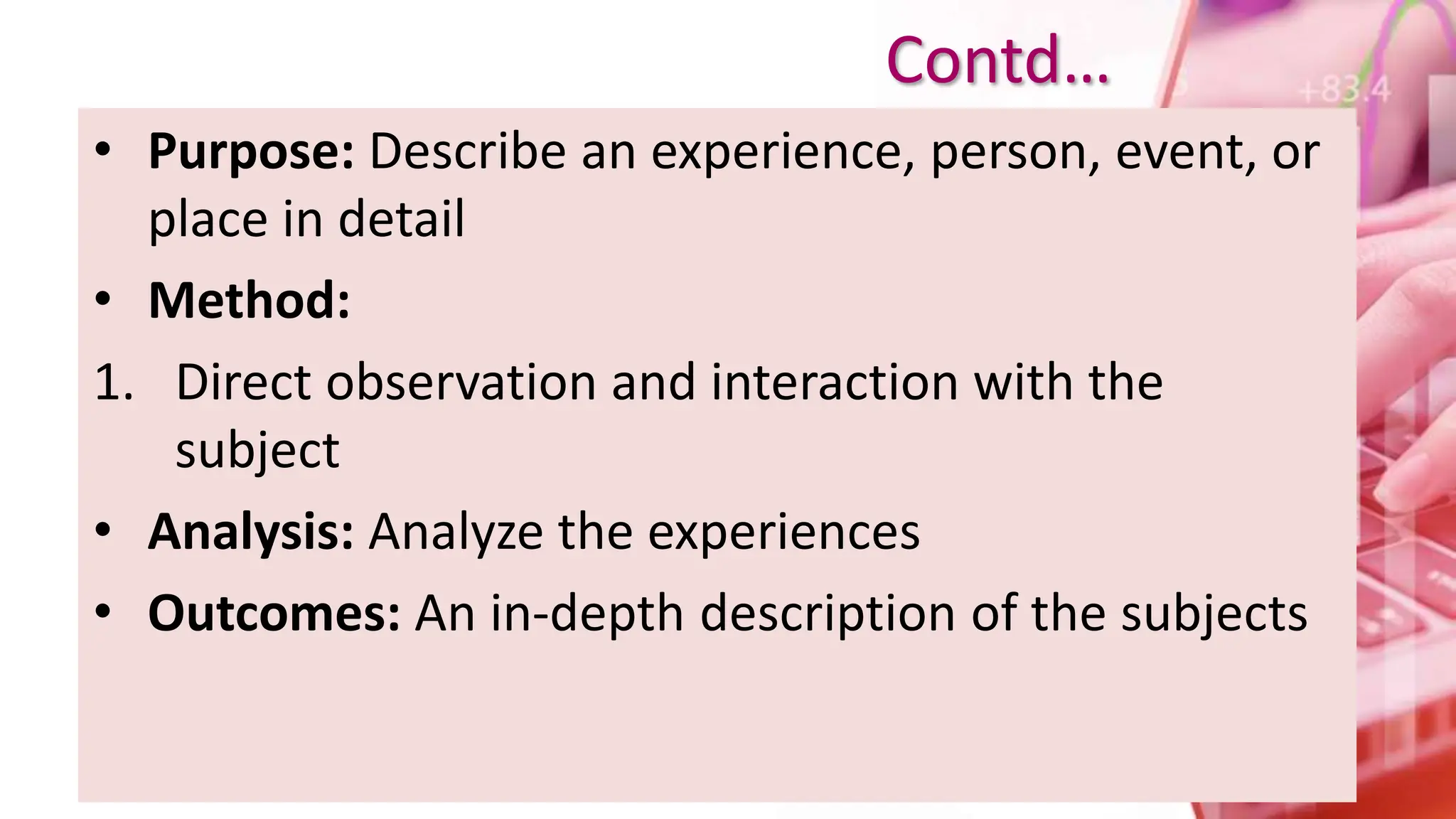 • Purpose: Describe an experience, person, event, or
place in detail
• Method:
1. Direct observation and interaction with the
subject
• Analysis: Analyze the experiences
• Outcomes: An in-depth description of the subjects
Contd…
 