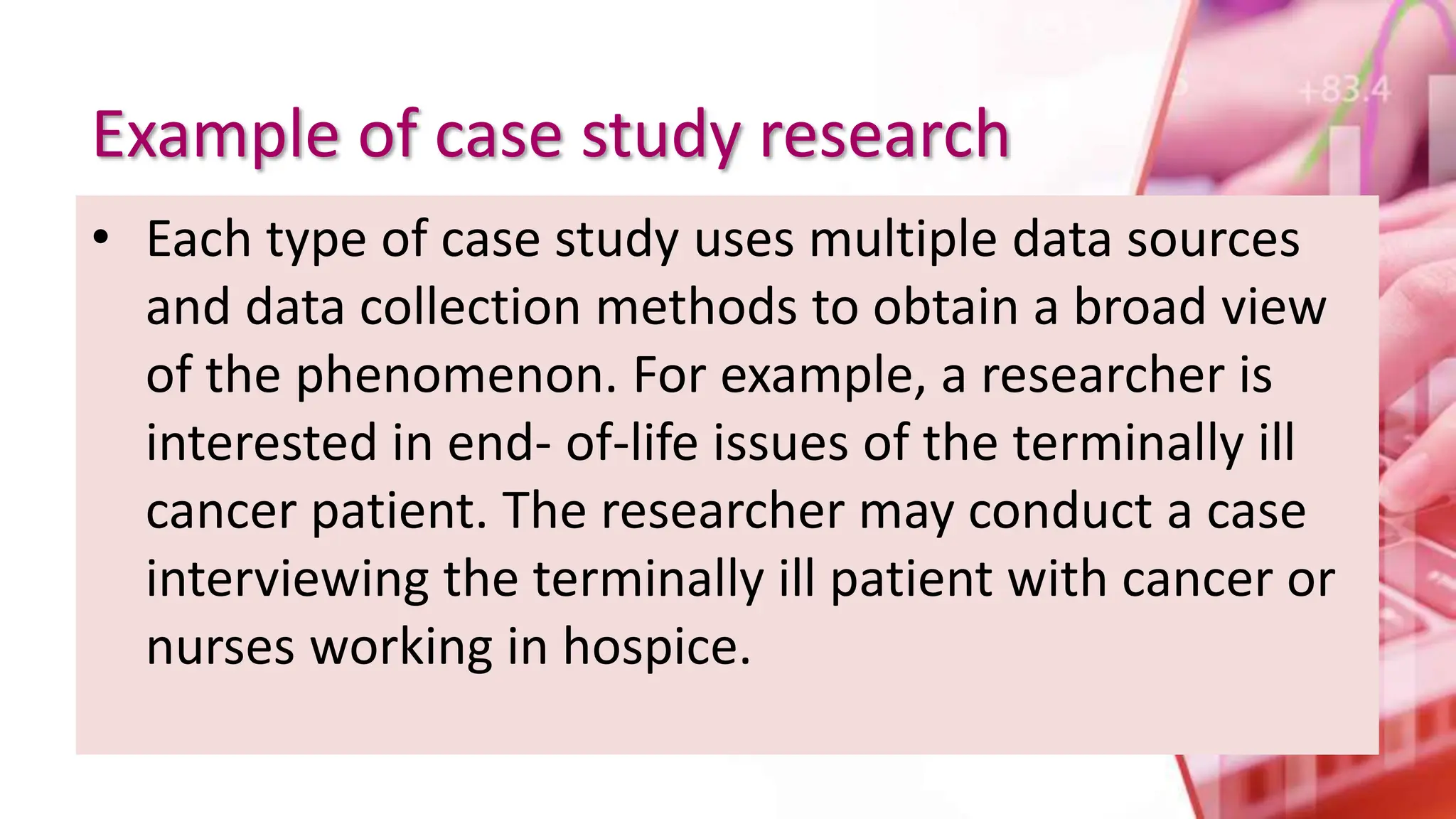 Example of case study research
• Each type of case study uses multiple data sources
and data collection methods to obtain a broad view
of the phenomenon. For example, a researcher is
interested in end- of-life issues of the terminally ill
cancer patient. The researcher may conduct a case
interviewing the terminally ill patient with cancer or
nurses working in hospice.
 