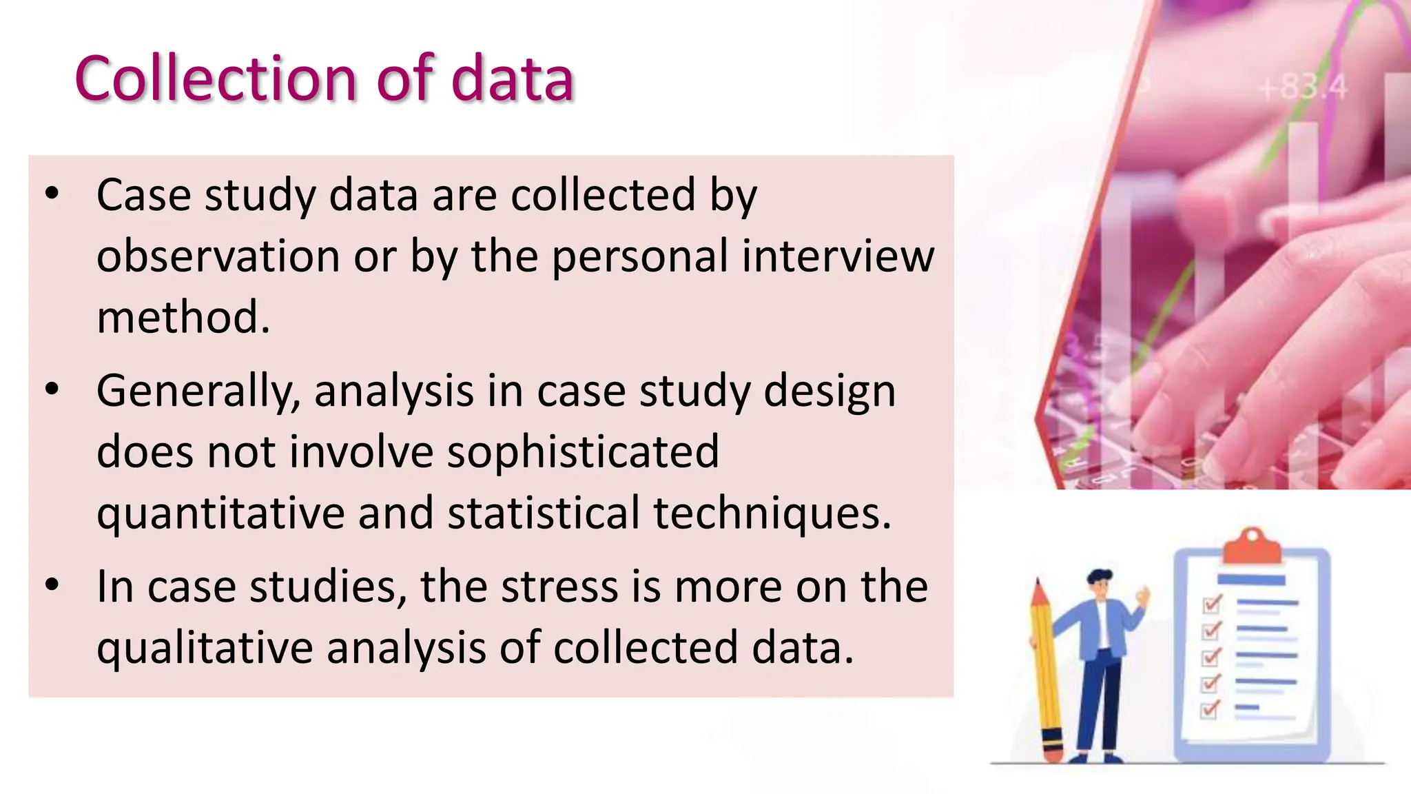 Collection of data
• Case study data are collected by
observation or by the personal interview
method.
• Generally, analysis in case study design
does not involve sophisticated
quantitative and statistical techniques.
• In case studies, the stress is more on the
qualitative analysis of collected data.
 