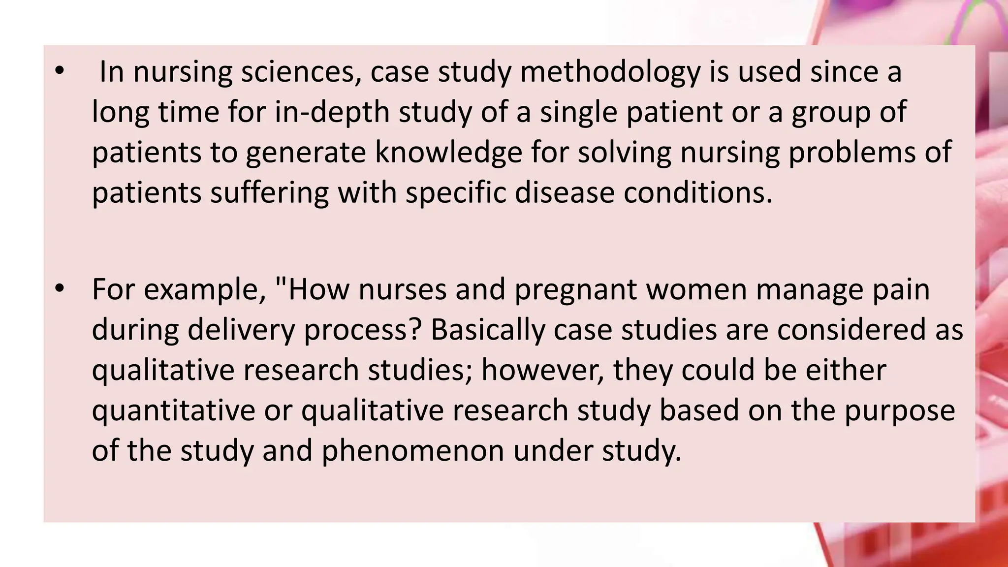 • In nursing sciences, case study methodology is used since a
long time for in-depth study of a single patient or a group of
patients to generate knowledge for solving nursing problems of
patients suffering with specific disease conditions.
• For example, "How nurses and pregnant women manage pain
during delivery process? Basically case studies are considered as
qualitative research studies; however, they could be either
quantitative or qualitative research study based on the purpose
of the study and phenomenon under study.
 