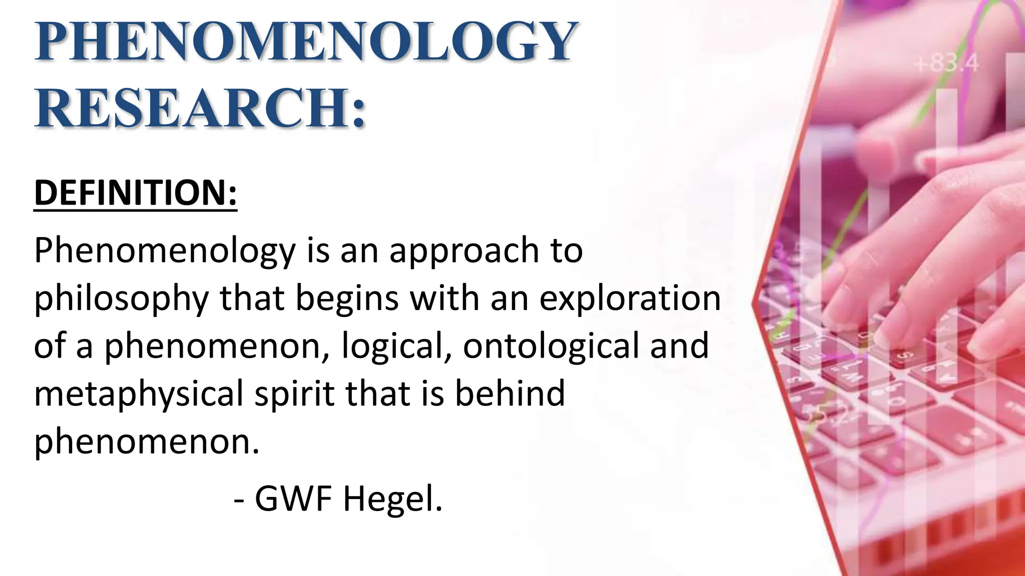 PHENOMENOLOGY
RESEARCH:
DEFINITION:
Phenomenology is an approach to
philosophy that begins with an exploration
of a phenomenon, logical, ontological and
metaphysical spirit that is behind
phenomenon.
- GWF Hegel.
 