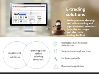 We implement, develop
and refine trading and
e-procurement solutions
(supplier exchange
and electronic
trading facility).
Easily customizable
State-of-the-art and functional
Decreased implementation
time and cost
Decreased project risks
E-trading
solutions
Implement
solutions
Develop and
refine
existing
solutions
 