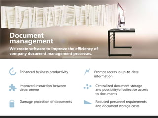 We create software to improve the efficiency of
company document management processes.
Document
management
Enhanced business productivity
Improved interaction between
departments
Damage protection of documents
Prompt access to up-to-date
information
Centralized document storage
and possibility of collective access
to documents
Reduced personnel requirements
and document storage costs
 