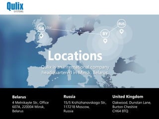 Belarus
4 Melnikayte Str., Office
607A, 220004 Minsk,
Belarus
Russia
15/5 Krzhizhanovskogo Str.,
117218 Moscow,
Russia
United Kingdom
Oakwood, Dunstan Lane,
Burton Cheshire
CH64 8TQ
Qulix is an international company
headquartered in Minsk, Belarus.
 