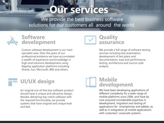 Custom software development is our main
specialist area. Over the years of our
professional existence we have accumulated
a wealth of experience and knowledge in
high-end solutions development using
flagship application platforms including
Oracle, Sun, Microsoft, IBM and others.
We provide a full range of software testing
services including test automation,
development of test plans and
documentation, load and performance
testing, architecture and source code
analysis.
We have been developing applications of
different complexity for a wide range of
mobile platforms since 2006, and have by
now acquired considerable expertise in
development, migration and testing of
applications for smartphones and tablets, as
well as in integration of mobile applications
with customers’ corporate systems.
An original out-of-the-box software product
should have a unique and attractive design.
Besides delivering top-notch software with
the required functionality, we provide
systems that have original and unique look
and feel.
UI/UX design
Software
development
Mobile
development
Quality
assurance
 