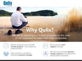 We love and know how to handle
turnkey projects – from analysis to
implementation
Every customer is assigned a
dedicated customer manager
We can provide 24x7
support coverage
We know how to handle dynamic
change requests and ambiguities in
initial problem statements
 