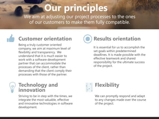 Being a truly customer oriented
company, we aim at maximum level of
flexibility and transparency. We
understand that it is much easier to
work with a software development
partner that can accommodate the
processes of the client, rather than
demanding that the client comply their
processes with those of the partner.
We can promptly respond and adapt
to any changes made over the course
of the project.
It is essential for us to accomplish the
set goals within predetermined
deadlines. It is made possible with the
effective teamwork and shared
responsibility for the ultimate success
of the project.
Striving to be in step with the times, we
integrate the most valuable, effective
and innovative technologies in software
development.
Customer orientation Results orientation
FlexibilityTechnology and
innovation
 