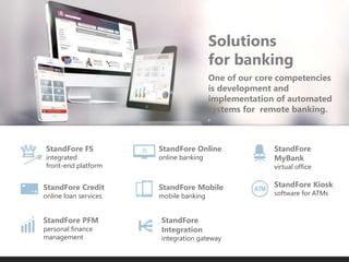 E-Trading
One of our core competencies
is development and
implementation of automated
systems for remote banking.
Solutions
for banking
StandFore Credit
online loan services
StandFore PFM
personal finance
management
StandFore
Integration
integration gateway
StandFore FS
integrated
front-end platform
StandFore Mobile
mobile banking
StandFore Online
online banking
StandFore
MyBank
virtual office
StandFore Kiosk
software for ATMs
 