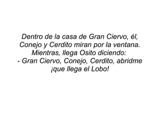 Dentro de la casa de Gran Ciervo, él, Conejo y Cerdito miran por la ventana. Mientras, llega Osito diciendo: - Gran Ciervo, Conejo, Cerdito, abridme ¡que llega el Lobo!