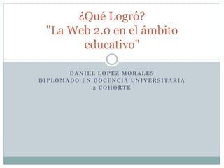 D A N I E L L Ó P E Z M O R A L E S
D I P L O M A D O E N D O C E N C I A U N I V E R S I T A R I A
2 C O H O R T E
¿Qué Logró?
"La Web 2.0 en el ámbito
educativo"
 