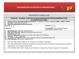 DIPLOMATURA EN DOCENCIA UNIVERSITARIA (DDU-2C)
PROPUESTA CURRICULAR
FICHA PARA CAPACITACIONES/ENTRENAMIENTOS
(CURRICULUM)
1. Nombre de la capacitación/Entrenamiento: Auditorías internas integrales (9001, 22000, 18001)
2. Proceso: Sistemas de Gestión
3. Tipo de capacitación/entrenamiento
Externa:
Empresa:
Interna:
Facilitador: Ana Cecilia Restrepo
Estrada(Coordinador SGI)
4. Solicitada por: Gerente administrativo
5. Plan de formación: Segundo semestre del año 2014
6. Duración: 24 horas
7. Fechas: Miércoles, Iniciando el 16 de Julio hasta 20 de Agosto
8. Horario: (7:00 -11:00) AM
9. ¿A quién va dirigido? Todos los auditores internos de INTERPLAST S.A
10. Prerrequisito: Ser auditor calificado en:
 NTC ISO 9001:2008: Sistemas de Gestión de la Calidad. Requisitos
 NTC ISO 22000:2005: Sistemas de gestión de inocuidad de los alimentos. Requisitos para cualquier
organización en la cadena alimentaria
 NTC OHSAS 18001:2007: Sistemas de Gestión en Seguridad y Salud Ocupacional. Requisitos
X
 