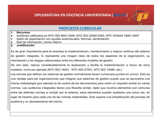 DIPLOMATURA EN DOCENCIA UNIVERSITARIA (DDU-2C)
PROPUESTA CURRICULAR
1. Recursos
 Auditores calificados en NTC ISO 9001:2008, NTC ISO 22000:2005, NTC OHSAS 18001:2007
 Salón de capacitación con ayudas audiovisuales, Normas, alimentación
 Red de información, correo interno
2. Justificación
Es de gran importancia para la empresa la implementación, mantenimiento y mejora continua del sistema
de gestión integrado, lo representa una imagen clara de todos los aspectos de la organización, su
interrelación y los riesgos relacionados entre los diferentes modelos de gestión.
De otro lado, reduce considerablemente la duplicación y facilita la implementación a futuro de otros
modelos, como por ejemplo (NTC ISO 14001, NTC ISO 27001, NTC ISO 13485, etc.)
Las normas que definen los sistemas de gestión normalmente tienen numerosos puntos en común. Esto es
una ventaja para las organizaciones que integran sus sistemas de gestión puesto que se aprovecha una
misma metodología (por ejemplo la de control de los documentos) para cubrir un requisito similar en varias
normas. Las auditorías integradas tienen una filosofía similar, dado que muchos elementos son comunes
entre las distintas normas a cumplir por el sistema, esos elementos pueden auditarse una única vez, en
lugar de hacerlo para cada una de las normas implantadas. Esto supone una simplificación del proceso de
auditoría y un abaratamiento del mismo
 