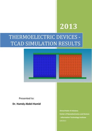 2013
Ahmed Nader Al-Askalany
Center of Nanoelectronics and Devices
- Information Technology Institute
6/8/2013
THERMOELECTRIC DEVICES -
TCAD SIMULATION RESULTS
Presented to:
Dr. Hamdy Abdel-Hamid
 