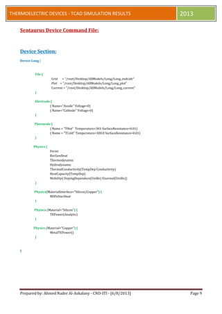 Prepared by: Ahmed Nader Al-Askalany - CND-ITI - [6/8/2013] Page 9
THERMOELECTRIC DEVICES - TCAD SIMULATION RESULTS 2013
Sentaurus Device Command File:
Device Section:
Device Long {
File {
Grid = "/root/Desktop/AllModels/Long/Long_msh.tdr"
Plot = "/root/Desktop/AllModels/Long/Long_plot"
Current = "/root/Desktop/AllModels/Long/Long_current"
}
Electrode {
{ Name="Anode" Voltage=0}
{ Name="Cathode" Voltage=0}
}
Thermode {
{ Name = "THot" Temperature=301 SurfaceResistance=0.01}
{ Name = "TCold" Temperature=300.0 SurfaceResistance=0.01}
}
Physics {
Fermi
RecGenHeat
Thermodynamic
Hydrodynamic
ThermalConductivity(TempDep Conductivity)
HeatCapacity(TempDep)
Mobility( DopingDependece(UniBo) Enormal(UniBo))
}
Physics(MaterialInterface="Silicon/Copper") {
MSPeltierHeat
}
Physics (Material="Silicon") {
TEPower(Analytic)
}
Physics (Material="Copper") {
MetalTEPower()
}
}
 