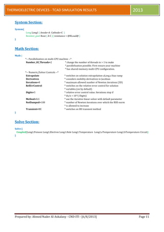 Prepared by: Ahmed Nader Al-Askalany - CND-ITI - [6/8/2013] Page 11
THERMOELECTRIC DEVICES - TCAD SIMULATION RESULTS 2013
System Section:
System{
Long Long1 ( Anode=A Cathode=C )
Resistor_pset Rout ( A C ){ resistance = @RLoad@ }
}
Math Section:
Math {
*-- Parallelization on multi-CPU machine --*
Number_Of_Threads=2 * change the number of threads to > 1 to make
* parallelization possible. First ensure your machine
* has shared-memory multi-CPU configuration.
*-- Numeric/Solver Controls --*
Extrapolate * switches on solution extrapolation aLong a bias ramp
Derivatives * considers mobility derivatives in Jacobian
Iterations=8 * maximum-allowed number of Newton iterations (3D)
RelErrControl * switches on the relative error control for solution
* variables (on by default)
Digits=5 * relative error control value. Iterations stop if
* dx/x < 10^(-Digits)
Method=ILS * use the iterative linear solver with default parameter
NotDamped=100 * number of Newton iterations over which the RHS-norm
* is allowed to increase
Transient=BE * switches on BE transient method
}
Solve Section:
Solve {
Coupled{Long1.Poisson Long1.Electron Long1.Hole Long1.Temperature Long1.eTemperature Long1.hTemperature Circuit}
}
 