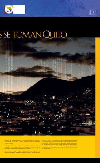 11




                                                                                                                                                             PÁGINA




Cada uno de ellos dialogará con un escritor ecuatoriano de renombre,           impulso a la cultura, ya que el público podrá escuchar e intercambiar ideas
sobre los más diversos temas referentes al arte de escribir, de una manera     con los más representativos exponentes de las letras nacionales y latinoa-
informal y abierta.                                                            mericanas. Es importante reconocer la apertura de los autores invitados,
                                                                               que han apostado por Quito como un lugar para dialogar, debatir y ense-
Además, se ha invitado a talleres literarios de distintas ciudades del país,   ñar. Se convoca a lectores y amantes de la literatura a esta gran fiesta de
dirigidos por reconocidos escritores nacionales, quienes exhibirán parte de    las artes, que contribuirá a consolidar la imagen de Quito como una ciudad
su trabajo, y compartirán sus opiniones con el público.                        que vive la cultura.

Los escritores se toman la ciudad en este grato encuentro que tiene la
intención de repetirse anualmente. Eventos como este brindan un gran
 
