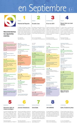 en Septiembre                                                                                                                                                                          3




                                                                                                                                                                                                                                  PÁGINA
                                                   MÚSICA
                                                                    1                            MÚSICA
                                                                                                                   2                              INTERNACIONAL
                                                                                                                                                                       3                             TALLER
                                                                                                                                                                                                                      4
                                                   Festival del Requinto                         Ecuador Jazz                                     Al zur-ich 2011                                    Danza Libre con Juan
                                                                                                                                                                                                     Techera

                                                   El “Festival del Requinto en homena-          Este festival se propone llevar el jazz al       Proyectos provenientes de diferentes               La Danza Libre es una técnica que
                                                   je a Homero Hidrobo”, evento artístico        espacio público y visibilizar el trabajo         países de Latinoamérica y diferentes               combina la concentración, el equili-
                                                   musical que convoca a los mejores ex-         creativo de los músicos de este género.          ciudades del país demostraron que                  brio y la improvisación, conduciendo
                                                   ponentes de este instrumento que tiene        Este mes podremos disfrutar del mejor            el arte puede y debe ser una herra-                al bailarín por el autoconocimiento del
Recomendamos                                       el país y América, pretende incentivar al     jazz nacional e internacional, en un even-       mienta no solo estética sino de comu-              cuerpo, la mente y el espíritu. Los ta-
                                                   público a escuchar música interpretada        to de la Fundación Teatro Nacional Sucre.        nicación, de generación de debates y               lleres se realizarán en Quito del 26 de
los siguientes                                     con maestría en el requinto y la guitarra.                                                     reivindicaciones.                                  septiembre al 14 de octubre.
eventos
                                                   8 de septiembre                               Del 11 al 18 de septiembre                       Para mayor información:                            Para mayor información:
                                                   Teatro Nacional CCE                           Teatro Variedades y Teatro Nacional Sucre        http://arteurbanosur.blogspot.com                  2-897-590 / lpastor@live.com



Jueves 1                                           Miércole 7                                    Hora: 20h00                                      Hora: 20h30                                        Guardarraya en Concierto
Inauguración de la Exposición “La Ruta             Recital de Música Electrónica                 Costo: $5                                        Costo: por definir                                 Lugar: La Juliana. 12 de Octubre N24-722 y
del Sol” del fotógrafo alemán Frank                Lugar: Casa de la Música, Sala de Recitales                                                                                                       Coruña
Gaudlitz                                           Hora: 19h00                                   Max Berrú y Los insobornables de Chi-            Jueves 22                                          Hora: 20h30
Lugar: Centro de Arte Contemporáneo de Quito       Costo: $ 5                                    le, presentan su CD “Cantando como               Película: Rosas blanca para mi hermana             Costo: $8 dólares (todo público)
Montevideo y Luis Dávila. Barrio de San Juan                                                     yo canto”.                                       negra
Hora: 19h00                                        Pina Bausch y el teatro danza alemán          Lugar: Cafelibro                                 Lugar: Casa Cultural Afroecuatoriana “Con          Jueves 29
Entrada libre                                      7, 8 y 9 de septiembre                        Hora: 21h00                                      Manos de Ébano”                                    Inauguración de la Exposición IN-HU-
                                                   Lugar: Studio Theater, Aso. Humboldt          Entrada: $ 8. Consumo mínimo: $ 4.               Hora: 20h00                                        MANO: el cuerpo en el arte ecuatoriano
Viernes 2                                          Hora: 19h00                                                                                    Costo: Entrada libre                               1960 - 1980
Música Ecuatoriana, Rondalia de                    Entrada libre                                 Viernes 16                                                                                          Lugar: Centro de Arte Contemporáneo de Quito
Abogados                                                                                         Danza Contemporánea                              Viernes 23                                         Montevideo y Luis Dávila. Barrio de San Juan
Lugar: Casa de la Música, Sala de Recitales        Jueves 8                                      Lugar: arte en el trole-Estación Sur El Recreo   “Calzones Parlantes” proyecto partici-             Hora: 19h00
Hora: 19h00                                        Película: Grito de libertad                   Hora: 18h00                                      pante al zur-ich 2011                              Entrada libre
Costo: $ 5                                         Lugar: Casa Cultural Afroecuatoriana “Con     Entrada libre                                    Sector: lavanderías públicas del barrio La Vene-
                                                   Manos de Ébano”                                                                                cia, cerca del antiguo peaje de Guamaní            Festival Internacional Videodanza
Sábado 3                                           Hora: 18h00                                   “R.U.S.” (Residuos Urbanos Sólidos)              Hora: 19h00                                        Ecuador 2011
“Chimbacalle de mi vida, la ruta del               Costo: Entrada libre                          proyecto invitado al zur-ich 2011                Entrada Libre                                      Denise Stutz (Brasil)
corazón” proyecto de inauguración al                                                             Lugar: La Mena 2, parque infantil de la                                                             Lugar: Teatro México
zur-ich 2011                                       Festival del Requinto                         Manzana G                                        IV Encuentro de Canción de Autor                   Hora: 20h00
Lugar: Parque de la Ciudadela México, Guaylla-     Lugar: Teatro Nacional CCE                    Hora: 18h30                                      Agnes Debord (Francia)                             Costo: Palco $1
bamba y Chambo / Chimbacalle                       Hora: 20h00                                   Entrada Libre                                    Lugar: Teatro Variedades Ernesto Albán
Hora: 10h00 hasta la 17h00 horas                                                                                                                  Hora: 20h30                                        Banda Sinfónica Metropolitana De
Entrada Libre                                      Viernes 9                                     Sábado 17                                        Costo: $ 10                                        Quito
                                                   Las 8 Estaciones 4 de Vivaldi y 4 Piazzolla   “Pupos” proyecto participante al zur-ich                                                            William Vergara (Director invitado)
                                                                                                 2011                                                                                                Lugar: Teatro México
Festival Popular de Bandas de Pueblo               Orquesta de Instrumentos Andinos y                                                             Sábado 24
Lugar: Plaza de Santo Domingo                      Tadashi Maeda                                 Sector: Cancha del barrio Unión de Ciudadelas                                                       Hora: 20h00
                                                                                                                                                  Cuentos en el MIC
Hora: por definir                                  Lugar: Teatro México                          Hora: 19h00                                                                                         Costo: Palco $1
                                                                                                                                                  Lugar: Museo Interactivo de Ciencia. Te
Evento Gratuito                                    Hora: 20h00                                   Entrada Libre                                    esperamos en Chimbacalle, Sincholagua y Av.
                                                   Costo: $ 1                                                                                     Maldonado.                                         Viernes   30
Lunes 5                                                                                          Fragua y Nuages en concierto                     Hora: 15h30
Exposición: HAN LABRADO NUESTROS                   Miércoles 14                                  Lugar: Studio Theater, Aso. Humboldt             Entrada libre                                      Orquesta Sinfónica Nacional del
TEMPERAMENTOS                                      Recital de Canto                              Hora: 20h00                                                                                         Ecuador
Sara Palacios Y Ulises Estrella                    Lugar: Casa de la Música, Sala de Recitales   Costo: $8                                        Rock en Vivo 11ª Entrega                           DIRECTORA INVITADA:
Inauguración                                       Hora: 19h00                                                                                    Resistencia                                        Mtra. Andrea Vela
Lugar: Galería Cienfuegos – Calle Francisco Ga-    Costo: $ 10                                   Lunes 19                                         Lugar: Teatro México                               Lugar: Teatro Politécnico, Queseras del Medio y
lavis e Isabel La Católica (mercado La Floresta)                                                 Exposición Vade Retro                            Hora: 20h00                                        Ladrón de Guevara
Hora: 19h00                                        Jueves 15                                     Lugar: arte en el trole-Estación Sur El Recreo   Costo: Palco $1                                    Hora: 20H00
Entrada libre                                      Danza Contemporánea                           Hora: Todo el día                                                                                   Entrada libre
                                                   “The Chopping Show”                           Entrada libre                                    IV Encuentro de Canción de Autor
Exposición: Indumentarias de China                 Grupo Rayuela                                                                                  Pedro Guerra (España)
                                                                                                                                                                                                     “PAINT IT BLACK” action painting y rock
Del 1 al 24 de septiembre                          Lugar: Centro Cultural Metropolitano          Martes 20                                        Lugar: Teatro Nacional Sucre
                                                                                                                                                                                                     Banda Los Fósiles y José Miguel Ayala
Lugar: Centro Cultural de la PUCE Sala A            Patio Norte                                  ESTRENO-danza contemporánea                      Hora: 20h30
Hora: 09h00 a 17h00                                                                                                                               Costo: Palco $20 / Platea $15 / Luneta $10.        (pintor)
                                                   Hora: 17h00                                   MI MADRE
Entrada libre                                                                                                                                                                                        Lugar: Teatro Variedades Ernesto Albán
                                                   Entrada Libre                                 Susana Reyes
                                                                                                                                                                                                     Hora: 20h30
                                                                                                 Lugar: Teatro Nacional Sucre                     Miércoles 28
                                                                                                                                                                                                     Costo: Platea baja $20 / Luneta $15.
Martes   6                                         Foro Urbano                                   Hora: 20h30                                      Festival Internacional Videodanza
                                                   Lugar: Mundo Juvenil                          Costo: $ 1                                       Ecuador 2011
                                                                                                                                                  Ricardo Marinello                                  Mayor información
Conferencia “El compositor y su música”            Hora: 18H00 – 20H00
                                                                                                                                                  Lugar: Teatro México                               Páginas 17, 18 y 19
Lugar: Casa de la Música, Sala de Recitales        Entrada Libre                                 Miércoles 21
Hora: 19h00                                                                                      IV Encuentro de Canción de Autor                 Hora: 20h00
Entrada libre                                      Concierto: Swing Original Monks               Fernando Delgadillo                              Costo: Palco $1
                                                   Lugar: Sala Goethe, Aso. Humboldt             Lugar: Teatro México




BIOMÚSICA
                  5                                CONVOCATORIA
                                                                    6                            ESPACIO PÚBLICO
                                                                                                                   7                              EXPOSICIÓN
                                                                                                                                                                       8                             LITERATURA
                                                                                                                                                                                                                      9
Seminario taller de                                Jóvenes Grabadores                            Quito Baila                                       IN-HUMANO                                         Quito, Ciudad de Letras
música ecológica
El seminario está dirigido para un amplio          Descubrir nuevos talentos, animarlos en       Quito Baila es una invitación para la inte-      Un viaje introspectivo a la condición hu-          El Primer Encuentro Literario “Quito, Ciu-
público que contempla luthiers, músi-              sus esfuerzos y, en ciertos casos, sus-       gración y socialización de los habitantes        mana, desde un contexto social, históri-           dad de Letras” promoverá el intercambio
cos, artesanos, estudiantes, interesa-             tentar una vocación que contribuye a          de barrios de la ciudad. El baile como           co y cultural. Con una seleccionado imá-           cultural latinoamericano y permitirá un
dos en la medicina y música ancestral,             fortalecer la identidad de un pueblo, es      expresión cultural y de socialización en-        genes, generadas dentro de una época               acercamiento entre escritores nacionales,
etc. quienes tendrán un encuentro con              el objetivo del Concurso «Jóvenes Gra-        tre los vecinos de la capital, se tomará         de luchas por definiciones políticas.              internacionales y el público asistente, para
expertos de Perú, Brasil, Argentina y,             badores», que la Unión Latina realiza.        50 espacios públicos entre plazas y                                                                 materializar así un espacio de diálogo.
por supuesto, Ecuador.                                                                           parques de la ciudad simultáneamente.

Para mayor información:                            Para mayor información:                       Coordinación del Proyecto:                       desde el 29 de septiembre                          21, 22 y 23 de septiembre
animamundi.ec@gmail.com / 084680779                estamperia@andinanet.net / 2951-718           wbarreno@gmail.com                               Centro de Arte Contemporáneo                       Centro Cultural Benjamín Carrión
 