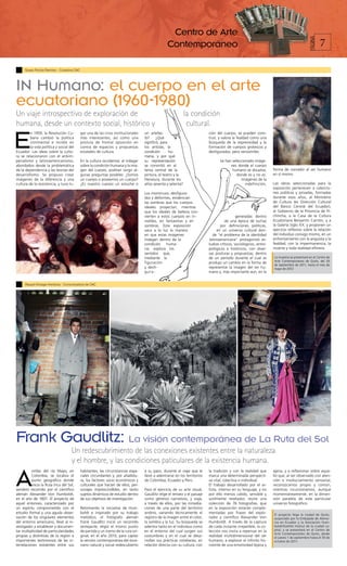 Centro de Arte
                                                                                                                                                                                                     7




                                                                                                                                                                                            PÁGINA
                                                                                                 Contemporáneo

     Susan Rocha Ramírez - Curadora CAC




IN Humano: el cuerpo en el arte
ecuatoriano (1960-1980)
Un viaje introspectivo de exploración de                                                                    la condición
humana, desde un contexto social, histórico y                                                                cultural.

E
         n 1959, la Revolución Cu-        gar una de las crisis institucionales   un artefac-                              ción del cuerpo, se pueden cons-
         bana cambió la política          más interesantes, así como una          to?     ¿Qué                             truir, y valora la fealdad como una
         continental e incidió en         postura de frontal oposición en         significó, para                          búsqueda de la expresividad y la
         la vida política y social del    contra de espacios y propuestas         los artistas, la                         formación de cuerpos grotescos y
Ecuador. Las ideas sobre la cultu-        estatales de cultura.                   condición       hu-                      desfigurados, pero verosímiles.
ra se relacionaron con el antiim-                                                 mana, y por qué
perialismo y latinoamericanismo,          En la cultura occidental, al indagar    su representación                               Se han seleccionado imáge-
abordados desde la problemática           sobre la condición humana y la ima-     se convirtió en el                                    nes donde el cuerpo
de la dependencia y las teorías del       gen del cuerpo, podrían surgir al-      tema central de la                                     humano se disuelve,       forma de concebir al ser humano
desarrollismo. Se propuso crear           gunas preguntas posibles: ¿Somos        pintura, el teatro y la                                   donde es y no es.      en sí mismo.
imágenes de la diferencia y una           un cuerpo o poseemos un cuerpo?         literatura, durante los                                      Imágenes de la
cultura de la resistencia, y tuvo lu-     ¿Es nuestro cuerpo un estuche o         años sesenta y setenta?                                        indefinición,     Las obras seleccionadas para la
                                                                                                                                                                   exposición pertenecen a coleccio-
                                                                                  Los monstruos, desfigura-                                                        nes públicas y privadas, formadas
                                                                                  dos y deformes, evidencian                                                       durante esos años, al Ministerio
                                                                                  las sombras que los cuerpos                                                      de Cultura (ex Dirección Cultural
                                                                                  ideales proyectan, mientras                                                      del Banco Central del Ecuador),
                                                                                  que los ideales de belleza con-                                                  al Gobierno de la Provincia de Pi-
                                                                                  vierten a estos cuerpos en in-                             generadas dentro      chincha, a la Casa de la Cultura
                                                                                  visibles, en fantasmas y en                        de una época de luchas        Ecuatoriana Benjamín Carrión, y a
                                                                                  sombras. Esta exposición                        por definiciones políticas,      la Galería Siglo XX; y proponen un
                                                                                  saca a la luz la manera                       en un universo cultural don-       ejercicio reflexivo sobre la relación
                                                                                  en que estas imágenes                      de “el problema de la identidad       del individuo consigo mismo, en un
                                                                                  indagan dentro de la                     latinoamericana” protagonizó es-        enfrentamiento con la angustia y la
                                                                                  condición    huma-                       tudios críticos, sociológicos, antro-   fealdad; con la impermanencia, la
                                                                                  na; explora los                          pológicos e históricos, con diver-      muerte y toda realidad efímera.
                                                                                  sentidos que,                            sas posturas y propuestas; dentro
                                                                                  mediante la                              de un período durante el cual se        La muestra se presentará en el Centro de
                                                                                                                                                                   Arte Contemporáneo de Quito, del 29
                                                                                  figuración                               produjo un cambio en la forma de
                                                                                                                                                                   de septiembre de 2011, hasta el mes de
                                                                                  y desfi-                                 representar la imagen del ser hu-       mayo de 2012
                                                                                  g u ra -                                 mano y, más importante aún, en la


     Raquel Arízaga-Herdoíza - Comunicadora de CAC




Frank Gaudlitz: La visión contemporánea de La Ruta del Sol
                                    Un redescubrimiento de las conexiones existentes entre la naturaleza
                                    y el hombre, y las condiciones paticulares de la existencia humana.

A
          orillas del río Mayo, en        habitantes, las circunstancias espa-    a su paso, durante el viaje que le       la tradición y con la realidad que      ajena, y a reflexionar sobre aque-
          Colombia, se localiza el        ciales circundantes y, por añadidu-     llevó a adentrarse en los territorios    marca una determinada perspecti-        llo que, al ser observado con aten-
          punto geográfico donde          ra, los factores socio económicos y     de Colombia, Ecuador y Perú.             va vital, colectiva o individual.       ción e involucramiento sensorial,
          inicia la Ruta Inca del Sol,    culturales que hacían de ellos, per-                                             El trabajo desarrollado por el ar-      reconozcamos propio y común,
sendero recorrido por el científico       sonajes imprescindibles, en tanto       Para el ejercicio de su arte visual,     tista, intenso en su lenguaje, y no     mientras incursionamos, aunque
alemán Alexander Von Humboldt,            sujetos dinámicos de estudio dentro     Gaudlitz elige el retrato y el paisaje   por ello menos cálido, sensible y       momentáneamente, en la dimen-
en el año de 1801. El proyecto de         de sus objetivos de investigación.      como géneros narrativos, y viaja,        sutilmente revelador, reúne una         sión paralela de este particular
aquel entonces, caracterizado por                                                 a través de ellos, por las inmedia-      colección de 76 fotografías, que        universo fotográfico.
un espíritu comprometido con el           Retomando la iniciativa de Hum-         ciones de una parte del territorio       en la exposición estarán comple-
estudio formal y una aguda obser-         boldt e inspirado por su trabajo        andino, variando técnicamente el         mentadas por frases del explo-          El proyecto llega la ciudad de Quito,
vación de los singulares elementos        metódico, el fotógrafo alemán           registro de la imagen entre el color,    rador y científico Alexander Von        auspiciado por la Embajada de Alema-
del entorno americano, llevó al in-       Frank Gaudlitz inició un recorrido      la sombra y la luz. Su búsqueda se       Humboldt. A través de la captura        nia en Ecuador y la Asociación Hum-
vestigador a establecer y documen-        semejante, eligió el mismo punto        adentra tanto en el individuo como       de cada instante irrepetible, la co-    boldt/Goethe Institut de la ciudad ca-
tar multiplicidad de particularidades     de partida y un tramo de la ruta ori-   en el entorno del cual surgen sus        lección nos invita a repensar en la     pital, y se presentará en el Centro de
                                                                                                                                                                   Arte Contemporáneo de Quito, desde
propias y distintivas de la región e      ginal, en el año 2010, para captar      costumbres y en el cual se desa-         realidad multidimensional del ser       el jueves 1 de septiembre hasta el 30 de
importantes testimonios de las in-        la versión contemporánea del esce-      rrollan sus prácticas cotidianas, en     humano, a explorar el infinito ho-      octubre de 2011.
terrelaciones existentes entre sus        nario natural y social redescubierto    relación directa con su cultura, con     rizonte de una emotividad lejana y
 