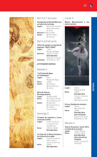 Del 3 al 7 de junio
Festejemos el Día del Niño con
un taller de reciclaje
Lugar:	 Museo de Historia
	 Natural Gustavo
	 Orcés V.
Horario: 8h30 a 12h00
Costo:	 $0.50 niñ@s y
	 $1 adultos
Del 4 al 8 de junio
Taller de Juegos y creación de
juguetes “Waira YAKU”
Lugar:	“Yaku”
	 Museo del Agua
Horario:	 14h30 a 17h30
	 Entrada libre
	 (previa inscripción
Contacto:	 2511100 ext. 102
ACTIVIDADES DIARIAS
Sábado 1
“La Fiesta del Agua
en Tondolique”
Lugar:	Yaku
	 Museo del Agua
Hora:	 12h00
Costo:	 $3 adultos,
	 $2 estudiantes,
	 $1 niños
Obra de títeres:
Mi amigo Andrés
Lugar:	 Auditorio MIC
Hora:	 De 15h30 a 16h30
	 Actividad gratuita
Costo:	 $3 general,
	 $2 estudiantes y
	 $1 niñ@s y
	 tercera edad.
Domingo 2
Trueque de juguetes y otras
cosas para niños
Lugar:	 Centro Cultural
	 La Cuchara de
	 San Marcos
Hora:	 12h00 a 15h00
	 Entrada libre
La Casa de la Danza festeja a
los niños de la ciudad
Lugar:	 Casa de la Danza
	(calle Junín y
	 Javier Gutiérrez)
Hora:	 10h30
	 Entrada libre
Lunes 3
Ballet: Blancanieves y los
siete enanitos
Lugar:	 Teatro
	 Nacional CCE
Hora:	 11h00
	 Entrada libre
	 (retirar invitación
	 en BNE o
	 Metrodanza CCE)
Circus, Rondas de siempre
Lugar:	 Teatro
	 Nacional CCE
Hora:	 15h00
	 Entrada libre
	 para escuelas
	 previa inscripción
	 2263818 ext. 108
Martes 4
Teatro Escenario Joven 2013:
La toma de la escuela
Lugar:	 Teatro México
Hora:	 11h00 y 15h00
	 Entrada libre
	 para escuelas y
	 colegios
	 previa inscripción:
	 2650 660
Infantil
27
 