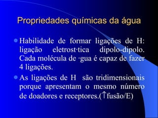 Propriedades químicas da água Habilidade de formar ligações de H: ligação eletrostática dipolo-dipolo. Cada molécula de água é capaz de fazer 4 ligações. As ligações de H  são tridimensionais porque apresentam o mesmo número de doadores e receptores.(  fusão/E) 